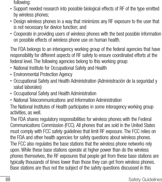 88 Safety Guidelinesfollowing:•  Support needed research into possible biological effects of RF of the type emitted by wireless phones;•  Design wireless phones in a way that minimizes any RF exposure to the user that is not necessary for device function; and•  Cooperate in providing users of wireless phones with the best possible information on possible effects of wireless phone use on human health. The FDA belongs to an interagency working group of the federal agencies that have responsibility for different aspects of RF safety to ensure coordinated efforts at the federal level. The following agencies belong to this working group:•  National Institute for Occupational Safety and Health•  Environmental Protection Agency•  Occupational Safety and Health Administration (Administración de la seguridad y salud laborales)•  Occupational Safety and Health Administration•  National Telecommunications and Information Administration The National Institutes of Health participates in some interagency working group activities, as well. The FDA shares regulatory responsibilities for wireless phones with the Federal Communications Commission (FCC). All phones that are sold in the United States must comply with FCC safety guidelines that limit RF exposure. The FCC relies on the FDA and other health agencies for safety questions about wireless phones.The FCC also regulates the base stations that the wireless phone networks rely upon. While these base stations operate at higher power than do the wireless phones themselves, the RF exposures that people get from these base stations are typically thousands of times lower than those they can get from wireless phones. Base stations are thus not the subject of the safety questions discussed in this 