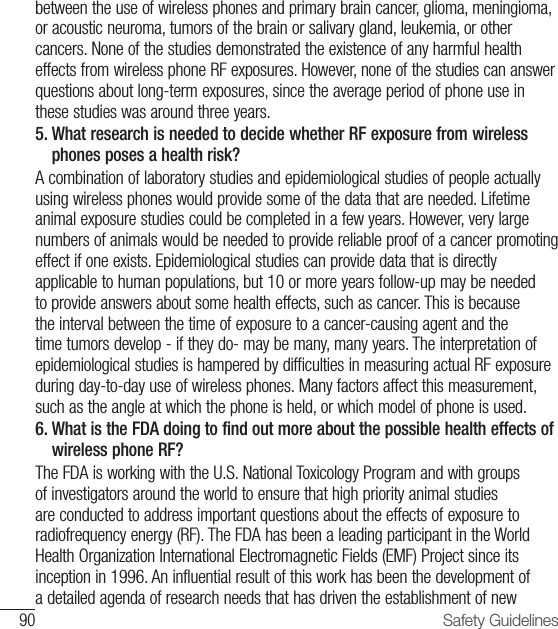 90 Safety Guidelinesbetween the use of wireless phones and primary brain cancer, glioma, meningioma, or acoustic neuroma, tumors of the brain or salivary gland, leukemia, or other cancers. None of the studies demonstrated the existence of any harmful health effects from wireless phone RF exposures. However, none of the studies can answer questions about long-term exposures, since the average period of phone use in these studies was around three years.5.  What research is needed to decide whether RF exposure from wireless phones poses a health risk? A combination of laboratory studies and epidemiological studies of people actually using wireless phones would provide some of the data that are needed. Lifetime animal exposure studies could be completed in a few years. However, very large numbers of animals would be needed to provide reliable proof of a cancer promoting effect if one exists. Epidemiological studies can provide data that is directly applicable to human populations, but 10 or more years follow-up may be needed to provide answers about some health effects, such as cancer. This is because the interval between the time of exposure to a cancer-causing agent and the time tumors develop - if they do- may be many, many years. The interpretation of epidemiological studies is hampered by difficulties in measuring actual RF exposure during day-to-day use of wireless phones. Many factors affect this measurement, such as the angle at which the phone is held, or which model of phone is used.6.  What is the FDA doing to find out more about the possible health effects of wireless phone RF? The FDA is working with the U.S. National Toxicology Program and with groups of investigators around the world to ensure that high priority animal studies are conducted to address important questions about the effects of exposure to radiofrequency energy (RF). The FDA has been a leading participant in the World Health Organization International Electromagnetic Fields (EMF) Project since its inception in 1996. An influential result of this work has been the development of a detailed agenda of research needs that has driven the establishment of new 