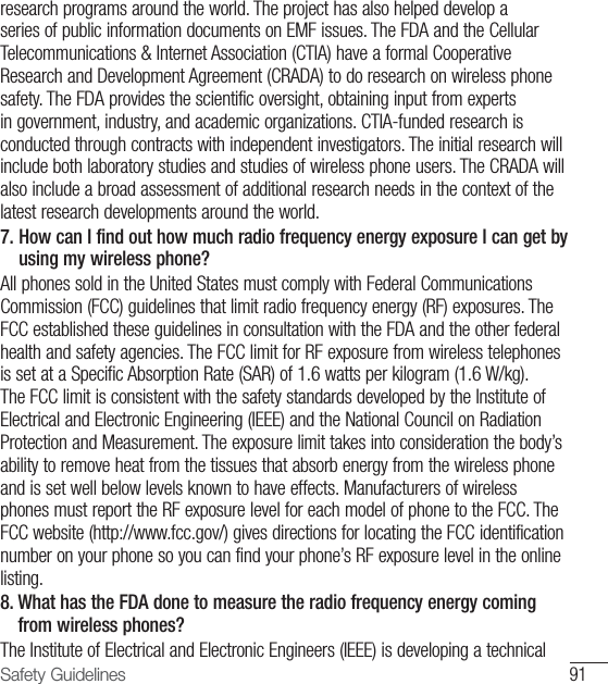91Safety Guidelinesresearch programs around the world. The project has also helped develop a series of public information documents on EMF issues. The FDA and the Cellular Telecommunications &amp; Internet Association (CTIA) have a formal Cooperative Research and Development Agreement (CRADA) to do research on wireless phone safety. The FDA provides the scientific oversight, obtaining input from experts in government, industry, and academic organizations. CTIA-funded research is conducted through contracts with independent investigators. The initial research will include both laboratory studies and studies of wireless phone users. The CRADA will also include a broad assessment of additional research needs in the context of the latest research developments around the world.7.  How can I find out how much radio frequency energy exposure I can get by using my wireless phone? All phones sold in the United States must comply with Federal Communications Commission (FCC) guidelines that limit radio frequency energy (RF) exposures. The FCC established these guidelines in consultation with the FDA and the other federal health and safety agencies. The FCC limit for RF exposure from wireless telephones is set at a Specific Absorption Rate (SAR) of 1.6 watts per kilogram (1.6 W/kg). The FCC limit is consistent with the safety standards developed by the Institute of Electrical and Electronic Engineering (IEEE) and the National Council on Radiation Protection and Measurement. The exposure limit takes into consideration the body’s ability to remove heat from the tissues that absorb energy from the wireless phone and is set well below levels known to have effects. Manufacturers of wireless phones must report the RF exposure level for each model of phone to the FCC. The FCC website (http://www.fcc.gov/) gives directions for locating the FCC identification number on your phone so you can find your phone’s RF exposure level in the online listing.8.  What has the FDA done to measure the radio frequency energy coming from wireless phones? The Institute of Electrical and Electronic Engineers (IEEE) is developing a technical 