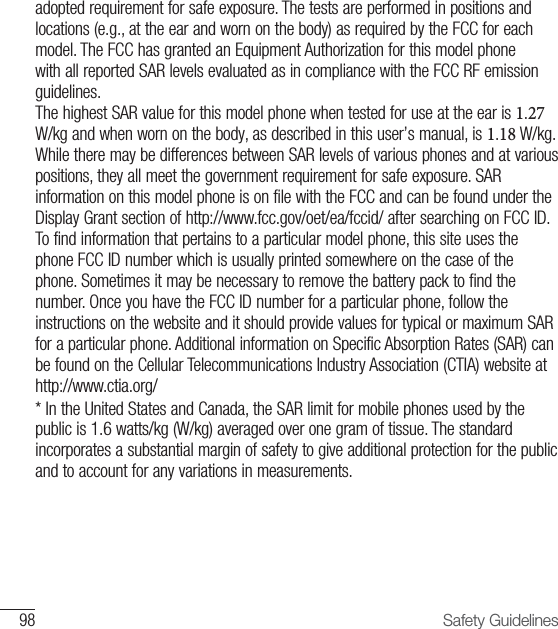 98 Safety Guidelinesadopted requirement for safe exposure. The tests are performed in positions and locations (e.g., at the ear and worn on the body) as required by the FCC for each model. The FCC has granted an Equipment Authorization for this model phone with all reported SAR levels evaluated as in compliance with the FCC RF emission guidelines.The highest SAR value for this model phone when tested for use at the ear is 1.27 W/kg and when worn on the body, as described in this user’s manual, is 1.18 W/kg. While there may be differences between SAR levels of various phones and at various positions, they all meet the government requirement for safe exposure. SAR information on this model phone is on file with the FCC and can be found under the Display Grant section of http://www.fcc.gov/oet/ea/fccid/ after searching on FCC ID. To find information that pertains to a particular model phone, this site uses the phone FCC ID number which is usually printed somewhere on the case of the phone. Sometimes it may be necessary to remove the battery pack to find the number. Once you have the FCC ID number for a particular phone, follow the instructions on the website and it should provide values for typical or maximum SAR for a particular phone. Additional information on Specific Absorption Rates (SAR) can be found on the Cellular Telecommunications Industry Association (CTIA) website at http://www.ctia.org/* In the United States and Canada, the SAR limit for mobile phones used by thepublic is 1.6 watts/kg (W/kg) averaged over one gram of tissue. The standard incorporates a substantial margin of safety to give additional protection for the public and to account for any variations in measurements.
