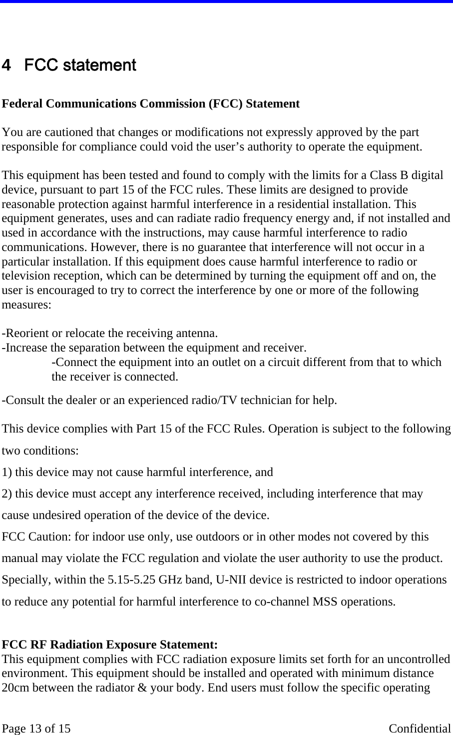    Page 13 of 15    Confidential  4  FCC statement  Federal Communications Commission (FCC) Statement  You are cautioned that changes or modifications not expressly approved by the part responsible for compliance could void the user’s authority to operate the equipment.  This equipment has been tested and found to comply with the limits for a Class B digital device, pursuant to part 15 of the FCC rules. These limits are designed to provide reasonable protection against harmful interference in a residential installation. This equipment generates, uses and can radiate radio frequency energy and, if not installed and used in accordance with the instructions, may cause harmful interference to radio communications. However, there is no guarantee that interference will not occur in a particular installation. If this equipment does cause harmful interference to radio or television reception, which can be determined by turning the equipment off and on, the user is encouraged to try to correct the interference by one or more of the following measures:   -Reorient or relocate the receiving antenna. -Increase the separation between the equipment and receiver. -Connect the equipment into an outlet on a circuit different from that to which the receiver is connected. -Consult the dealer or an experienced radio/TV technician for help.  This device complies with Part 15 of the FCC Rules. Operation is subject to the following two conditions: 1) this device may not cause harmful interference, and 2) this device must accept any interference received, including interference that may cause undesired operation of the device of the device. FCC Caution: for indoor use only, use outdoors or in other modes not covered by this manual may violate the FCC regulation and violate the user authority to use the product. Specially, within the 5.15-5.25 GHz band, U-NII device is restricted to indoor operations to reduce any potential for harmful interference to co-channel MSS operations.  FCC RF Radiation Exposure Statement: This equipment complies with FCC radiation exposure limits set forth for an uncontrolled environment. This equipment should be installed and operated with minimum distance 20cm between the radiator &amp; your body. End users must follow the specific operating 