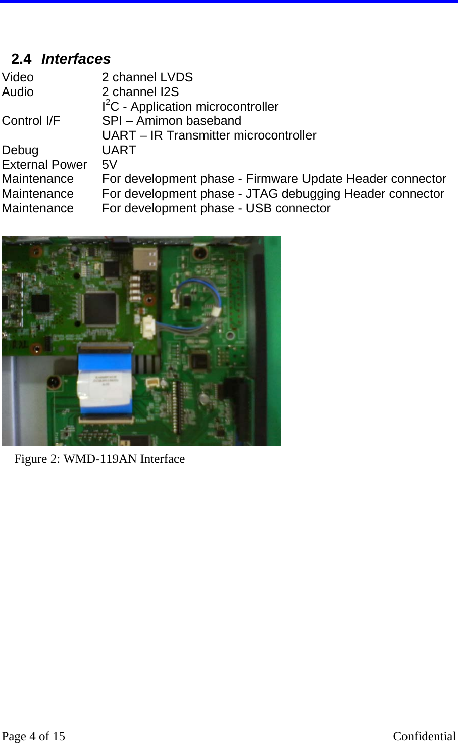    Page 4 of 15    Confidential  2.4  Interfaces Video  2 channel LVDS  Audio  2 channel I2S Control I/F  I2C - Application microcontroller  SPI – Amimon baseband  UART – IR Transmitter microcontroller Debug UART External Power   5V  Maintenance  For development phase - Firmware Update Header connector Maintenance  For development phase - JTAG debugging Header connector Maintenance  For development phase - USB connector   Figure 2: WMD-119AN Interface 
