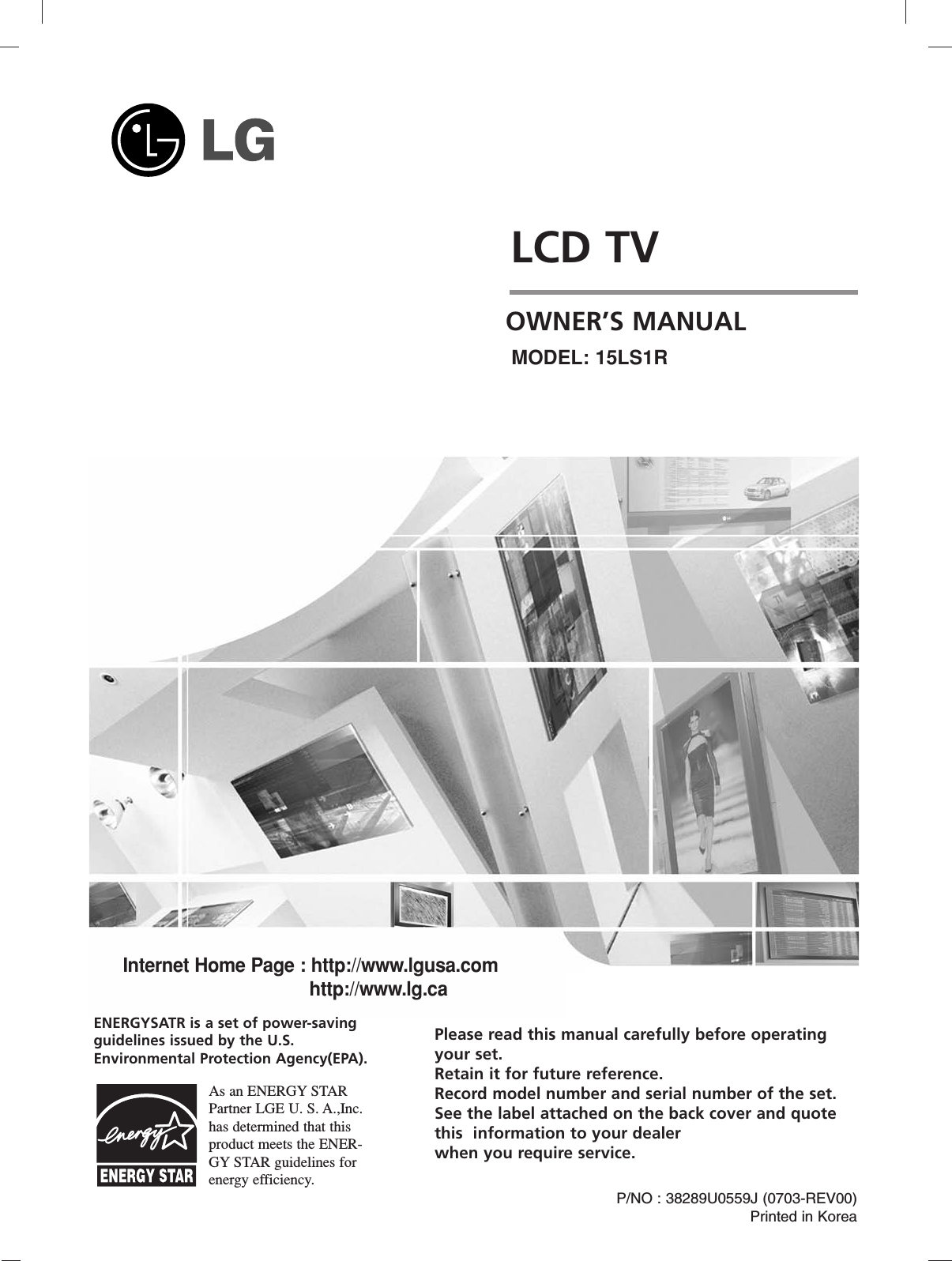 LCD TVPlease read this manual carefully before operatingyour set. Retain it for future reference.Record model number and serial number of the set. See the label attached on the back cover and quote this  information to your dealer when you require service.P/NO : 38289U0559J (0703-REV00)Printed in KoreaOWNER’S MANUALMODEL: 15LS1RInternet Home Page : http://www.lgusa.comhttp://www.lg.caENERGYSATR is a set of power-savingguidelines issued by the U.S.Environmental Protection Agency(EPA).As an ENERGY STARPartner LGE U. S. A.,Inc.has determined that thisproduct meets the ENER-GY STAR guidelines forenergy efficiency.