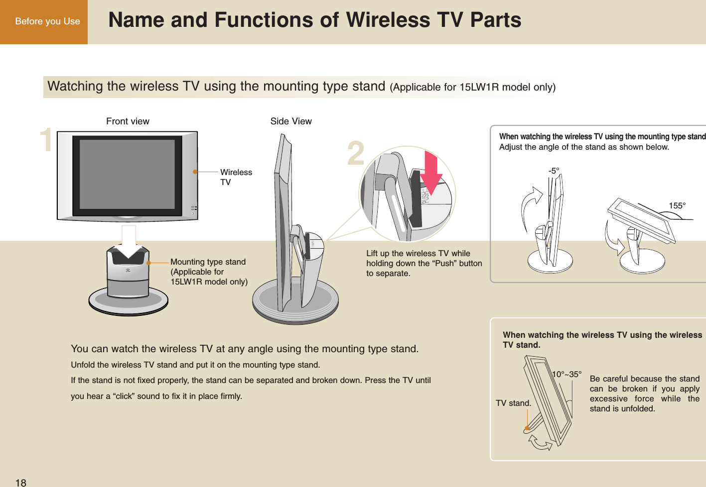 18Before you Use  Name and Functions of Wireless TV PartsWatching the wireless TV using the mounting type stand (Applicable for 15LW1R model only)12Front view Side ViewWirelessTVMounting type stand(Applicable for15LW1R model only)Lift up the wireless TV whileholding down the “Push” buttonto separate.You can watch the wireless TV at any angle using the mounting type stand.Unfold the wireless TV stand and put it on the mounting type stand.If the stand is not fixed properly, the stand can be separated and broken down. Press the TV untilyou hear a “click” sound to fix it in place firmly.10°~35°TV stand.Adjust the angle of the stand as shown below.Be careful because the standcan be broken if you applyexcessive force while thestand is unfolded.When watching the wireless TV using the wirelessTV stand.When watching the wireless TV using the mounting type stand155°-5°