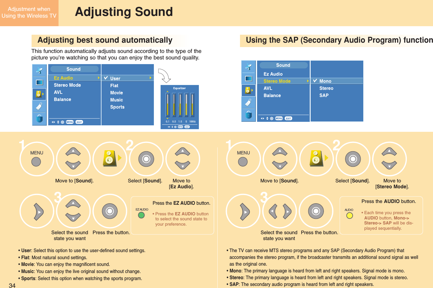 34Adjustment whenUsing the Wireless TV Adjusting SoundAdjusting best sound automaticallyUsing the SAP (Secondary Audio Program) functionThis function automatically adjusts sound according to the type of the picture you’re watching so that you can enjoy the best sound quality.Move to [Sound].Press the button.Select the soundstate you want• User: Select this option to use the user-defined sound settings. • Flat: Most natural sound settings. • Movie: You can enjoy the magnificent sound.• Music: You can enjoy the live original sound without change. • Sports: Select this option when watching the sports program.• The TV can receive MTS stereo programs and any SAP (Secondary Audio Program) thataccompanies the stereo program, if the broadcaster transmits an additional sound signal as wellas the original one. • Mono: The primary language is heard from left and right speakers. Signal mode is mono. • Stereo: The primary language is heard from left and right speakers. Signal mode is stereo. • SAP: The secondary audio program is heard from left and right speakers. Select [Sound]. Move to [Sound].Select the soundstate you wantPress the button.Select [Sound]. Move to[Stereo Mode].Move to [Ez Audio].132312Press the EZ AUDIO button.• Press the EZ AUDIO buttonto select the sound state toyour preference.Press the AUDIO button.• Each time you press theAUDIO button, Mono-&gt;Stereo-&gt; SAP will be dis-played sequentially.