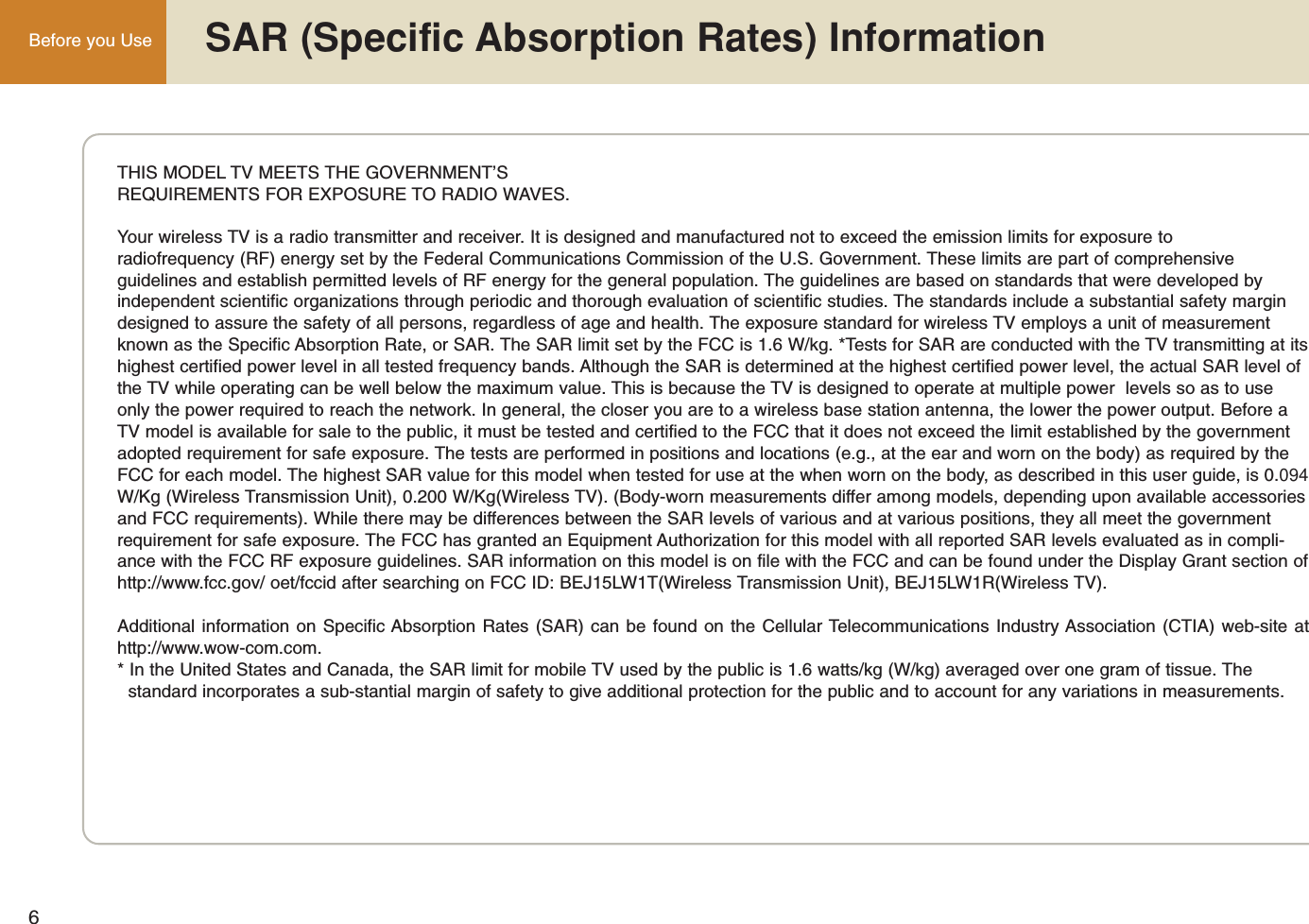 6Before you Use  SAR (Specific Absorption Rates) InformationTHIS MODEL TV MEETS THE GOVERNMENT’SREQUIREMENTS FOR EXPOSURE TO RADIO WAVES.Your wireless TV is a radio transmitter and receiver. It is designed and manufactured not to exceed the emission limits for exposure to radiofrequency (RF) energy set by the Federal Communications Commission of the U.S. Government. These limits are part of comprehensiveguidelines and establish permitted levels of RF energy for the general population. The guidelines are based on standards that were developed by independent scientific organizations through periodic and thorough evaluation of scientific studies. The standards include a substantial safety margindesigned to assure the safety of all persons, regardless of age and health. The exposure standard for wireless TV employs a unit of measurementknown as the Specific Absorption Rate, or SAR. The SAR limit set by the FCC is 1.6 W/kg. *Tests for SAR are conducted with the TV transmitting at itshighest certified power level in all tested frequency bands. Although the SAR is determined at the highest certified power level, the actual SAR level ofthe TV while operating can be well below the maximum value. This is because the TV is designed to operate at multiple power  levels so as to useonly the power required to reach the network. In general, the closer you are to a wireless base station antenna, the lower the power output. Before aTV model is available for sale to the public, it must be tested and certified to the FCC that it does not exceed the limit established by the governmentadopted requirement for safe exposure. The tests are performed in positions and locations (e.g., at the ear and worn on the body) as required by theFCC for each model. The highest SAR value for this model when tested for use at the when worn on the body, as described in this user guide, is 0.094W/Kg (Wireless Transmission Unit), 0.200 W/Kg(Wireless TV). (Body-worn measurements differ among models, depending upon available accessoriesand FCC requirements). While there may be differences between the SAR levels of various and at various positions, they all meet the governmentrequirement for safe exposure. The FCC has granted an Equipment Authorization for this model with all reported SAR levels evaluated as in compli-ance with the FCC RF exposure guidelines. SAR information on this model is on file with the FCC and can be found under the Display Grant section ofhttp://www.fcc.gov/ oet/fccid after searching on FCC ID: BEJ15LW1T(Wireless Transmission Unit), BEJ15LW1R(Wireless TV).Additional information on Specific Absorption Rates (SAR) can be found on the Cellular Telecommunications Industry Association (CTIA) web-site athttp://www.wow-com.com.* In the United States and Canada, the SAR limit for mobile TV used by the public is 1.6 watts/kg (W/kg) averaged over one gram of tissue. The standard incorporates a sub-stantial margin of safety to give additional protection for the public and to account for any variations in measurements.