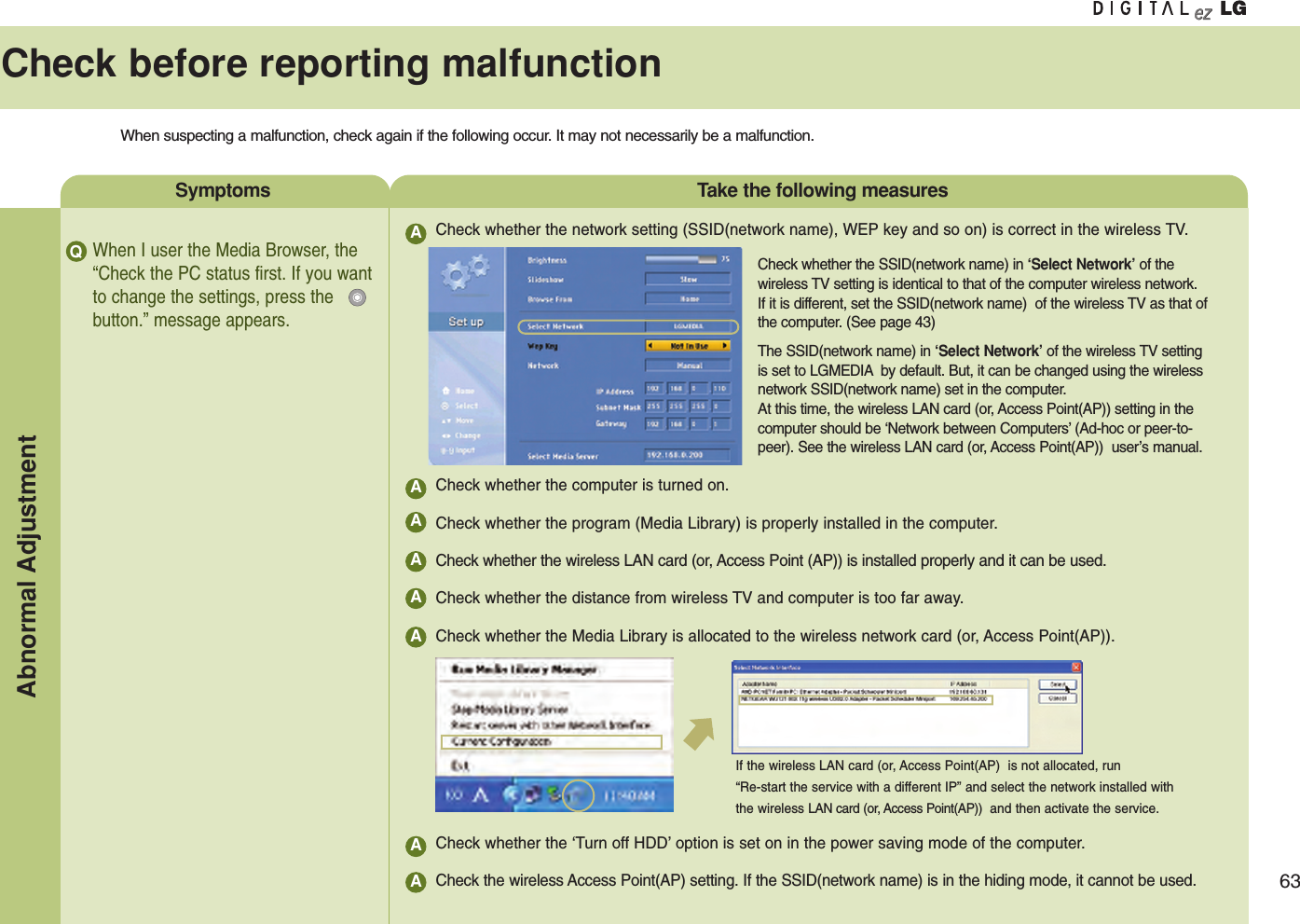 63Check before reporting malfunctionWhen suspecting a malfunction, check again if the following occur. It may not necessarily be a malfunction.Symptoms  Take the following measuresWhen I user the Media Browser, the“Check the PC status first. If you wantto change the settings, press thebutton.” message appears.Check whether the network setting (SSID(network name), WEP key and so on) is correct in the wireless TV.Check whether the computer is turned on.Check whether the program (Media Library) is properly installed in the computer.Check whether the wireless LAN card (or, Access Point (AP)) is installed properly and it can be used.Check whether the distance from wireless TV and computer is too far away.Check whether the Media Library is allocated to the wireless network card (or, Access Point(AP)).Check whether the ‘Turn off HDD’option is set on in the power saving mode of the computer.Check the wireless Access Point(AP) setting. If the SSID(network name) is in the hiding mode, it cannot be used.Q AAAAAAAACheck whether the SSID(network name) in ‘Select Network’of thewireless TV setting is identical to that of the computer wireless network.If it is different, set the SSID(network name)  of the wireless TV as that ofthe computer. (See page 43)The SSID(network name) in ‘Select Network’of the wireless TV settingis set to LGMEDIA by default. But, it can be changed using the wirelessnetwork SSID(network name) set in the computer.At this time, the wireless LAN card (or, Access Point(AP)) setting in thecomputer should be ‘Network between Computers’(Ad-hoc or peer-to-peer). See the wireless LAN card (or, Access Point(AP))  user’s manual.If the wireless LAN card (or, Access Point(AP)  is not allocated, run “Re-start the service with a different IP” and select the network installed withthe wireless LAN card (or, Access Point(AP)) and then activate the service.Abnormal Adjustment