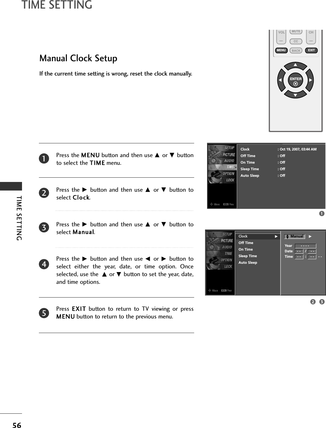 TIME SETTING56TIME SETTINGVOL CHENTERBACKMUTECCMENU EXITManual Clock SetupPress the MMEENNUUbutton and then use DD or EE buttonto select the TTIIMMEEmenu.Press the  GG button  and then use DD or  EE button toselect CClloocckk. Press the  GG button  and then use DD or  EE button toselect MMaannuuaall.Press the  GG button  and then use FF or  GG button toselect  either  the  year,  date,  or  time  option.  Onceselected, use the  DD or EE button to set the year, date,and time options.Press  EEXXIITTbutton  to  return  to  TV  viewing  or  pressMMEENNUUbutton to return to the previous menu.If the current time setting is wrong, reset the clock manually.23451132Clock GOff TimeOn TimeSleep TimeAuto SleepClock : Oct 19, 2007, 03:44 AMOff Time : OffOn Time : OffSleep Time : OffAuto Sleep : OffYear        - - - -Date    - -    /    - -Time    - -    :    - -    - -ManualDDEEG