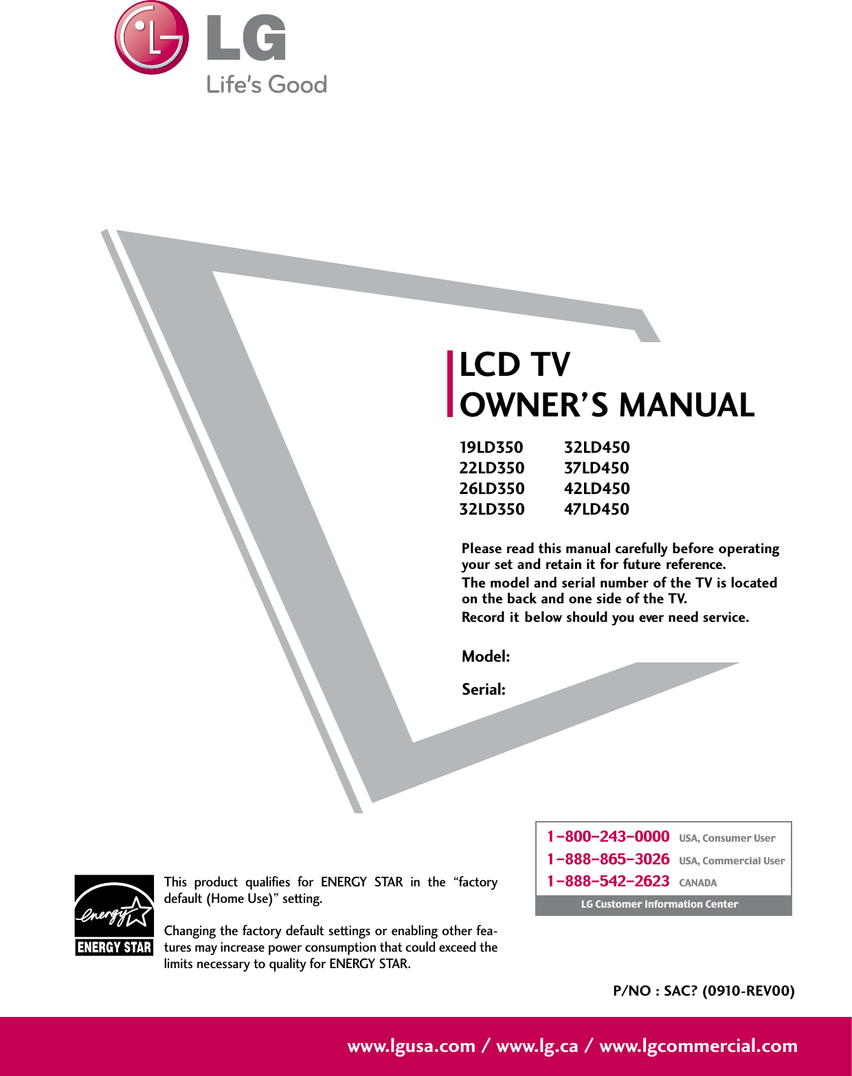 Please read this manual carefully before operatingyour set and retain it for future reference.The model and serial number of the TV is locatedon the back and one side of the TV. Record it below should you ever need service.Model:Serial:LCD TVOWNER’S MANUAL19 L D 35022LD35026LD35032LD35032LD45037LD45042LD45047LD450P/NO : SAC? (0910-REV00)www.lgusa.com / www.lg.ca / www.lgcommercial.comThis  product  qualifies  for  ENERGY  STAR  in  the  “factorydefault (Home Use)” setting.Changing the factory default settings or enabling other fea-tures may increase power consumption that could exceed thelimits necessary to quality for ENERGY STAR.1-800-243-0000   USA, Consumer User1-888-865-3026   USA, Commercial User1-888-542-2623   CANADALG Customer Information Center