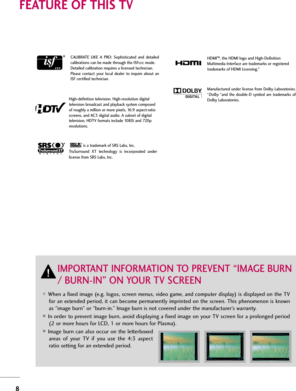 8FEATURE OF THIS TV■When a fixed image (e.g. logos, screen menus, video game, and computer display) is displayed on the TVfor an extended period, it can become permanently imprinted on the screen. This phenomenon is knownas “image burn” or “burn-in.” Image burn is not covered under the manufacturer’s warranty. ■In order to prevent image burn, avoid displaying a fixed image on your TV screen for a prolonged period(2 or more hours for LCD, 1 or more hours for Plasma). ■Image burn can also occur on the letterboxedareas of your TV if you use the 4:3 aspectratio setting for an extended period.IMPORTANT INFORMATION TO PREVENT “IMAGE BURN/ BURN-IN” ON YOUR TV SCREENHDMITM, the HDMI logo and High-DefinitionMultimedia Interface are trademarks or registeredtrademarks of HDMI Licensing.&quot;is a trademark of SRS Labs, Inc.TruSurround XT technology is incorporated underlicense from SRS Labs, Inc.Manufactured under license from Dolby Laboratories.“Dolby“and the double-D symbol are trademarks ofDolby Laboratories. CALIBRATE LIKE A PRO: Sophisticated and detailedcalibrations can be made through the ISFccc mode.Detailed calibration requires a licensed technician.Please contact your local dealer to inquire about anISF certified technician.High-definition television. High-resolution digitaltelevision broadcast and playback system composedof roughly a million or more pixels, 16:9 aspect-ratioscreens, and AC3 digital audio. A subset of digitaltelevision, HDTV formats include 1080i and 720presolutions.f