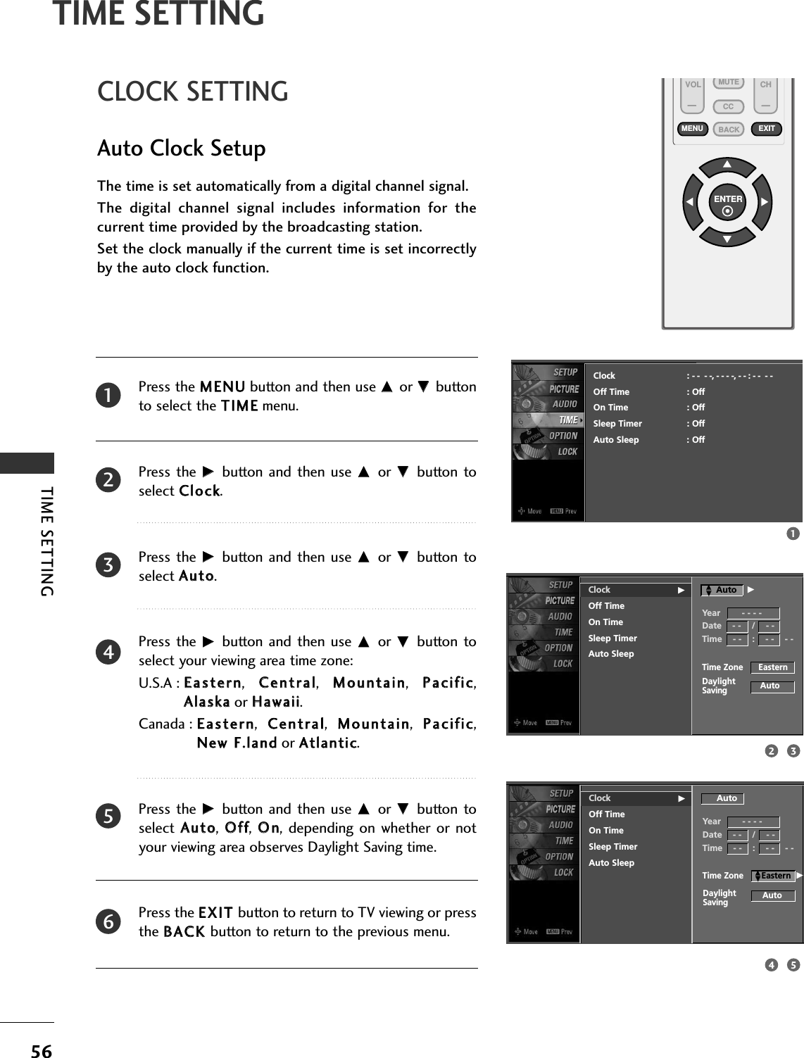 TIME SETTING56TIME SETTINGVOL CHENTERBACKMUTECCMENU EXITCLOCK SETTINGAuto Clock SetupThe time is set automatically from a digital channel signal.  The  digital  channel  signal  includes  information  for  thecurrent time provided by the broadcasting station.Set the clock manually if the current time is set incorrectlyby the auto clock function.Press the MMEENNUUbutton and then use DD or EE buttonto select the TTIIMMEEmenu.Press the  GG button and  then use DD or EE button toselect CClloocckk. Press the  GG button and  then use DD or EE button toselect AAuuttoo.Press the  GG button and  then use DD or EE button toselect your viewing area time zone: U.S.A : EEaasstteerrnn,  CCeennttrraall,  MMoouunnttaaiinn,  PPaacciiffiicc,AAllaasskkaaor HHaawwaaiiii.Canada : EEaasstteerrnn,  CCeennttrraall,  MMoouunnttaaiinn,  PPaacciiffiicc,NNeeww FF..llaannddor AAttllaannttiicc.Press the  GG button and  then use DD or EE button toselect  AAuuttoo,  OOffff,  OOnn, depending  on whether or  notyour viewing area observes Daylight Saving time.Press the EEXXIITT button to return to TV viewing or pressthe BBAACCKKbutton to return to the previous menu.23456113254Clock GOff TimeOn TimeSleep TimerAuto SleepTime Zone      EasternAutoDaylightSavingClock : - -  - -, - - - -, - - : - -  - -Off Time : OffOn Time : OffSleep Timer : OffAuto Sleep : OffYear        - - - -Date    - -    /    - -Time    - -    :    - -    - -AutoClock GOff TimeOn TimeSleep TimerAuto SleepAutoYear        - - - -Date    - -    /    - -Time    - -    :    - -    - -AutoTime Zone       EasternDaylightSavingDDEEGDDEEG