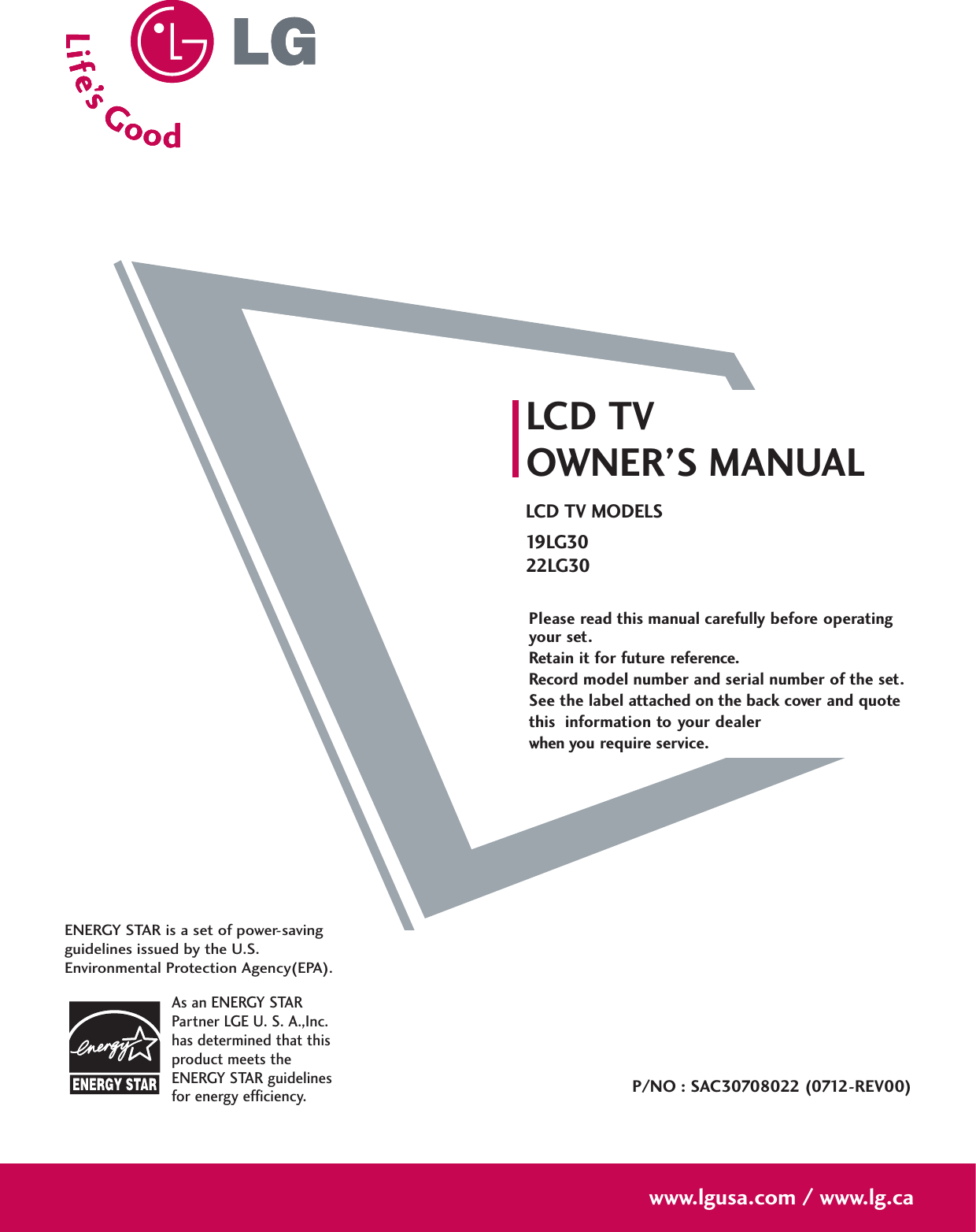 Please read this manual carefully before operatingyour set. Retain it for future reference.Record model number and serial number of the set. See the label attached on the back cover and quote this  information to your dealer when you require service.LCD TVOWNER’S MANUALLCD TV MODELS19 LG 3022LG30P/NO : SAC30708022 (0712-REV00)www.lgusa.com / www.lg.caAs an ENERGY STARPartner LGE U. S. A.,Inc.has determined that thisproduct meets theENERGY STAR guidelinesfor energy efficiency.ENERGY STAR is a set of power-savingguidelines issued by the U.S.Environmental Protection Agency(EPA).