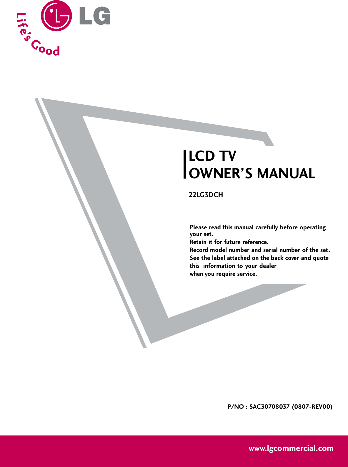 Please read this manual carefully before operatingyour set. Retain it for future reference.Record model number and serial number of the set. See the label attached on the back cover and quote this  information to your dealer when you require service.LCD TVOWNER’S MANUAL22LG3DCHP/NO : SAC30708037 (0807-REV00)www.lgcommercial.com