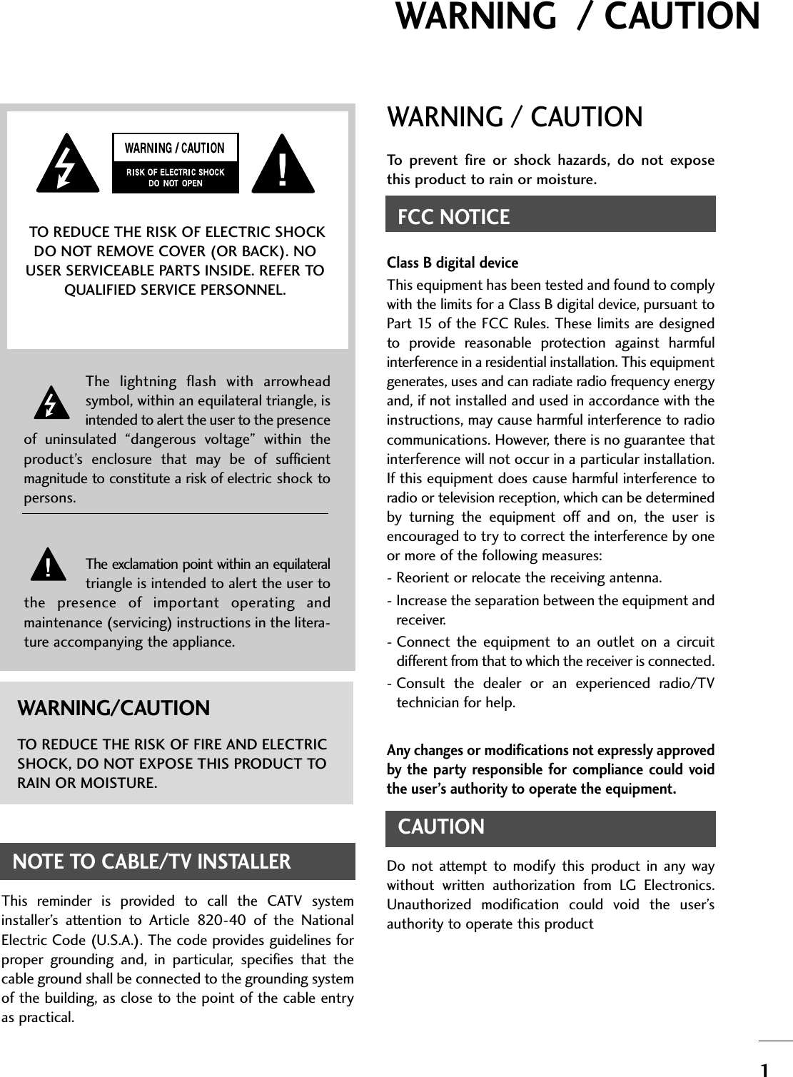 1WARNING  / CAUTIONWARNING / CAUTIONTo  prevent  fire  or  shock  hazards,  do  not  exposethis product to rain or moisture.FCC NOTICEClass B digital deviceThis equipment has been tested and found to complywith the limits for a Class B digital device, pursuant toPart 15 of  the  FCC  Rules. These limits are designedto  provide  reasonable  protection  against  harmfulinterference in a residential installation. This equipmentgenerates, uses and can radiate radio frequency energyand, if not installed and used in accordance with theinstructions, may cause harmful interference to radiocommunications. However, there is no guarantee thatinterference will not occur in a particular installation.If this equipment does cause harmful interference toradio or television reception, which can be determinedby  turning  the  equipment  off  and  on,  the  user  isencouraged to try to correct the interference by oneor more of the following measures:- Reorient or relocate the receiving antenna.- Increase the separation between the equipment andreceiver.- Connect  the  equipment  to  an  outlet on  a  circuitdifferent from that to which the receiver is connected.- Consult  the  dealer  or  an  experienced  radio/TVtechnician for help.Any changes or modifications not expressly approvedby  the  party  responsible  for  compliance  could  voidthe user’s authority to operate the equipment.CAUTIONDo  not  attempt  to  modify  this  product  in  any  waywithout  written  authorization  from  LG  Electronics.Unauthorized  modification  could  void  the  user’sauthority to operate this product The  lightning  flash  with  arrowheadsymbol, within an equilateral triangle, isintended to alert the user to the presenceof  uninsulated  “dangerous  voltage”  within  theproduct’s  enclosure  that  may  be  of  sufficientmagnitude to constitute a risk of electric shock topersons.The exclamation point within an equilateraltriangle is intended to alert the user tothe  presence  of  important  operating  andmaintenance (servicing) instructions in the litera-ture accompanying the appliance.TO REDUCE THE RISK OF ELECTRIC SHOCKDO NOT REMOVE COVER (OR BACK). NOUSER SERVICEABLE PARTS INSIDE. REFER TOQUALIFIED SERVICE PERSONNEL.WARNING/CAUTIONTO REDUCE THE RISK OF FIRE AND ELECTRICSHOCK, DO NOT EXPOSE THIS PRODUCT TORAIN OR MOISTURE.NOTE TO CABLE/TV INSTALLERThis  reminder  is  provided  to  call  the  CATV  systeminstaller’s  attention  to  Article  820-40  of  the  NationalElectric Code (U.S.A.). The code provides guidelines forproper  grounding  and,  in  particular,  specifies  that  thecable ground shall be connected to the grounding systemof the building, as close to the point of the cable entryas practical.
