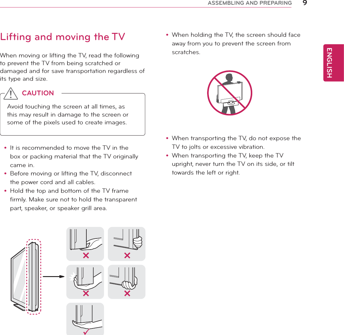 ENGLISH9ASSEMBLING AND PREPARINGy When holding the TV, the screen should face away from you to prevent the screen from scratches. y When transporting the TV, do not expose the TV to jolts or excessive vibration.y When transporting the TV, keep the TV upright, never turn the TV on its side, or tilt towards the left or right.Lifting and moving the TVWhen moving or lifting the TV, read the following to prevent the TV from being scratched or damaged and for save transportation regardless of its type and size.Avoid touching the screen at all times, as this may result in damage to the screen or some of the pixels used to create images.CAUTIONy It is recommended to move the TV in the box or packing material that the TV originally came in.y Before moving or lifting the TV, disconnect the power cord and all cables.y Hold the top and bottom of the TV frame firmly. Make sure not to hold the transparent part, speaker, or speaker grill area.