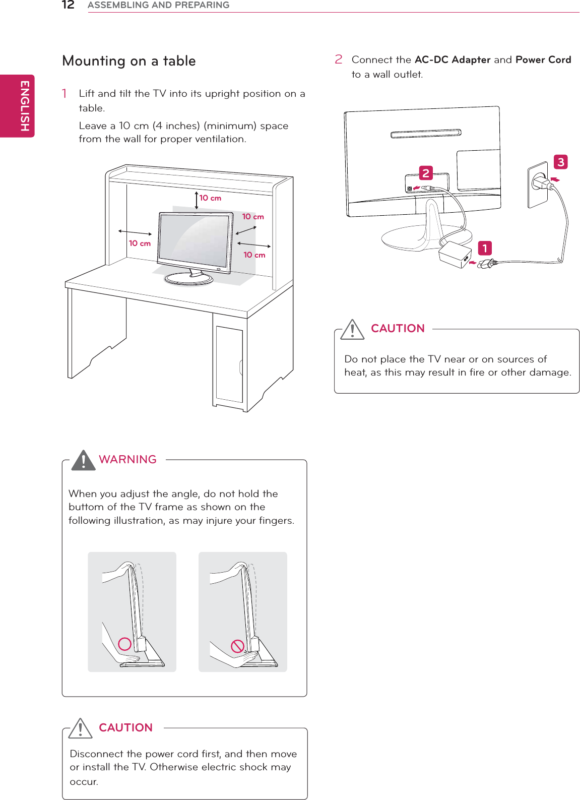 ENGLISH12 ASSEMBLING AND PREPARINGMounting on a table1  Lift and tilt the TV into its upright position on a table.Leave a 10 cm (4 inches) (minimum) space from the wall for proper ventilation.2 Connect the AC-DC Adapter and Power Cord to a wall outlet.Do not place the TV near or on sources of heat, as this may result in fire or other damage.CAUTIONWhen you adjust the angle, do not hold the buttom of the TV frame as shown on the following illustration, as may injure your fingers.WARNINGDisconnect the power cord first, and then move or install the TV. Otherwise electric shock may occur.CAUTION10 cm10 cm10 cm10 cm