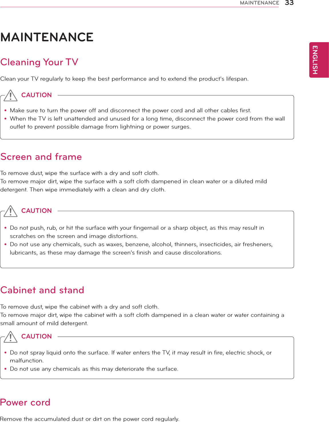 ENGLISH33MAINTENANCEMAINTENANCECleaning Your TVClean your TV regularly to keep the best performance and to extend the product&apos;s lifespan.Screen and frameTo remove dust, wipe the surface with a dry and soft cloth.To remove major dirt, wipe the surface with a soft cloth dampened in clean water or a diluted mild detergent. Then wipe immediately with a clean and dry cloth.Cabinet and standTo remove dust, wipe the cabinet with a dry and soft cloth.To remove major dirt, wipe the cabinet with a soft cloth dampened in a clean water or water containing a small amount of mild detergent.Power cordRemove the accumulated dust or dirt on the power cord regularly. y Make sure to turn the power off and disconnect the power cord and all other cables first.y When the TV is left unattended and unused for a long time, disconnect the power cord from the wall outlet to prevent possible damage from lightning or power surges.CAUTIONy Do not push, rub, or hit the surface with your fingernail or a sharp object, as this may result in scratches on the screen and image distortions.y Do not use any chemicals, such as waxes, benzene, alcohol, thinners, insecticides, air fresheners, lubricants, as these may damage the screen’s finish and cause discolorations.CAUTIONy Do not spray liquid onto the surface. If water enters the TV, it may result in fire, electric shock, or malfunction.y Do not use any chemicals as this may deteriorate the surface.CAUTION