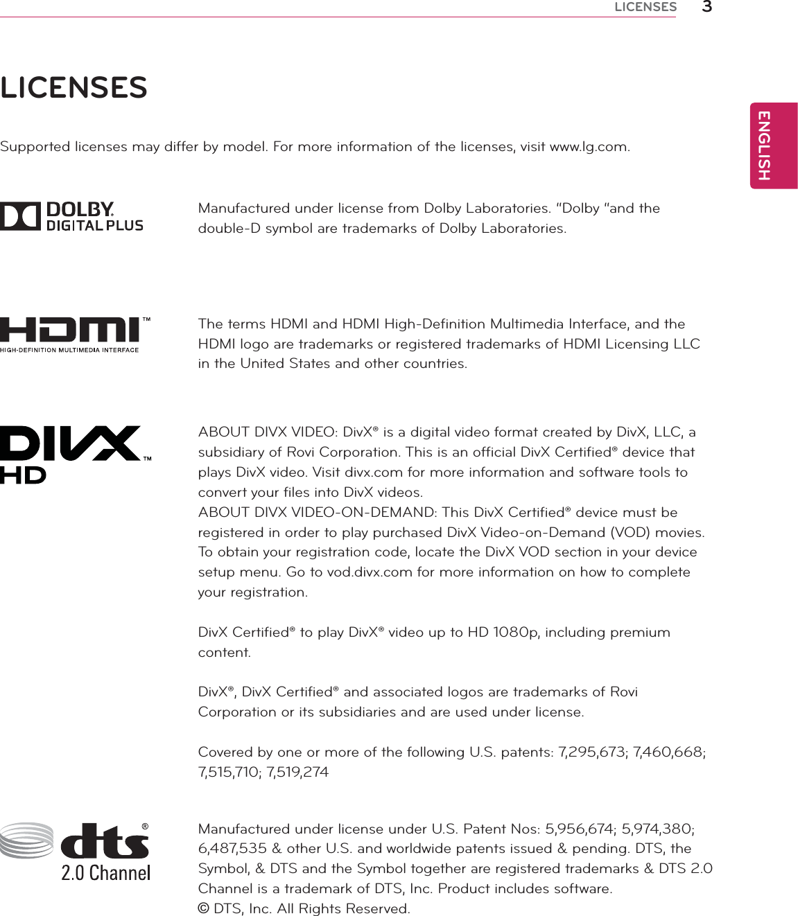 ENGLISH3LICENSESLICENSESSupported licenses may differ by model. For more information of the licenses, visit www.lg.com.Manufactured under license from Dolby Laboratories. “Dolby “and the double-D symbol are trademarks of Dolby Laboratories.The terms HDMI and HDMI High-Definition Multimedia Interface, and the HDMI logo are trademarks or registered trademarks of HDMI Licensing LLC in the United States and other countries.ABOUT DIVX VIDEO: DivX® is a digital video format created by DivX, LLC, a subsidiary of Rovi Corporation. This is an official DivX Certified® device that plays DivX video. Visit divx.com for more information and software tools to convert your files into DivX videos.ABOUT DIVX VIDEO-ON-DEMAND: This DivX Certified® device must be registered in order to play purchased DivX Video-on-Demand (VOD) movies. To obtain your registration code, locate the DivX VOD section in your device setup menu. Go to vod.divx.com for more information on how to complete your registration.DivX Certified® to play DivX® video up to HD 1080p, including premium content.DivX®, DivX Certified® and associated logos are trademarks of Rovi Corporation or its subsidiaries and are used under license.Covered by one or more of the following U.S. patents: 7,295,673; 7,460,668; 7,515,710; 7,519,274Manufactured under license under U.S. Patent Nos: 5,956,674; 5,974,380; 6,487,535 &amp; other U.S. and worldwide patents issued &amp; pending. DTS, the Symbol, &amp; DTS and the Symbol together are registered trademarks &amp; DTS 2.0 Channel is a trademark of DTS, Inc. Product includes software.   DTS, Inc. All Rights Reserved.