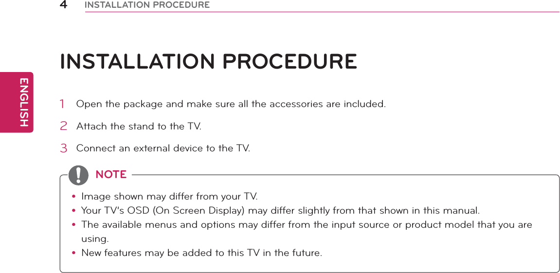 ENGLISH4INSTALLATION PROCEDUREINSTALLATION PROCEDURE1  Open the package and make sure all the accessories are included.2  Attach the stand to the TV.3  Connect an external device to the TV.y Image shown may differ from your TV.y Your TV’s OSD (On Screen Display) may differ slightly from that shown in this manual.y The available menus and options may differ from the input source or product model that you are using.y New features may be added to this TV in the future.NOTE