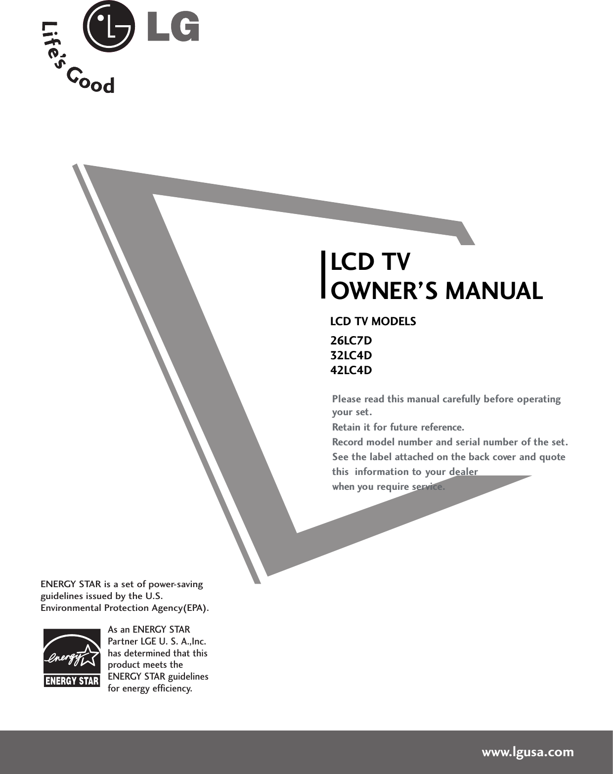 Please read this manual carefully before operatingyour set. Retain it for future reference.Record model number and serial number of the set. See the label attached on the back cover and quote this  information to your dealer when you require service.LCD TVOWNER’S MANUALLCD TV MODELS26LC7D32LC4D42LC4Dwww.lgusa.comAs an ENERGY STARPartner LGE U. S. A.,Inc.has determined that thisproduct meets theENERGY STAR guidelinesfor energy efficiency.ENERGY STAR is a set of power-savingguidelines issued by the U.S.Environmental Protection Agency(EPA).