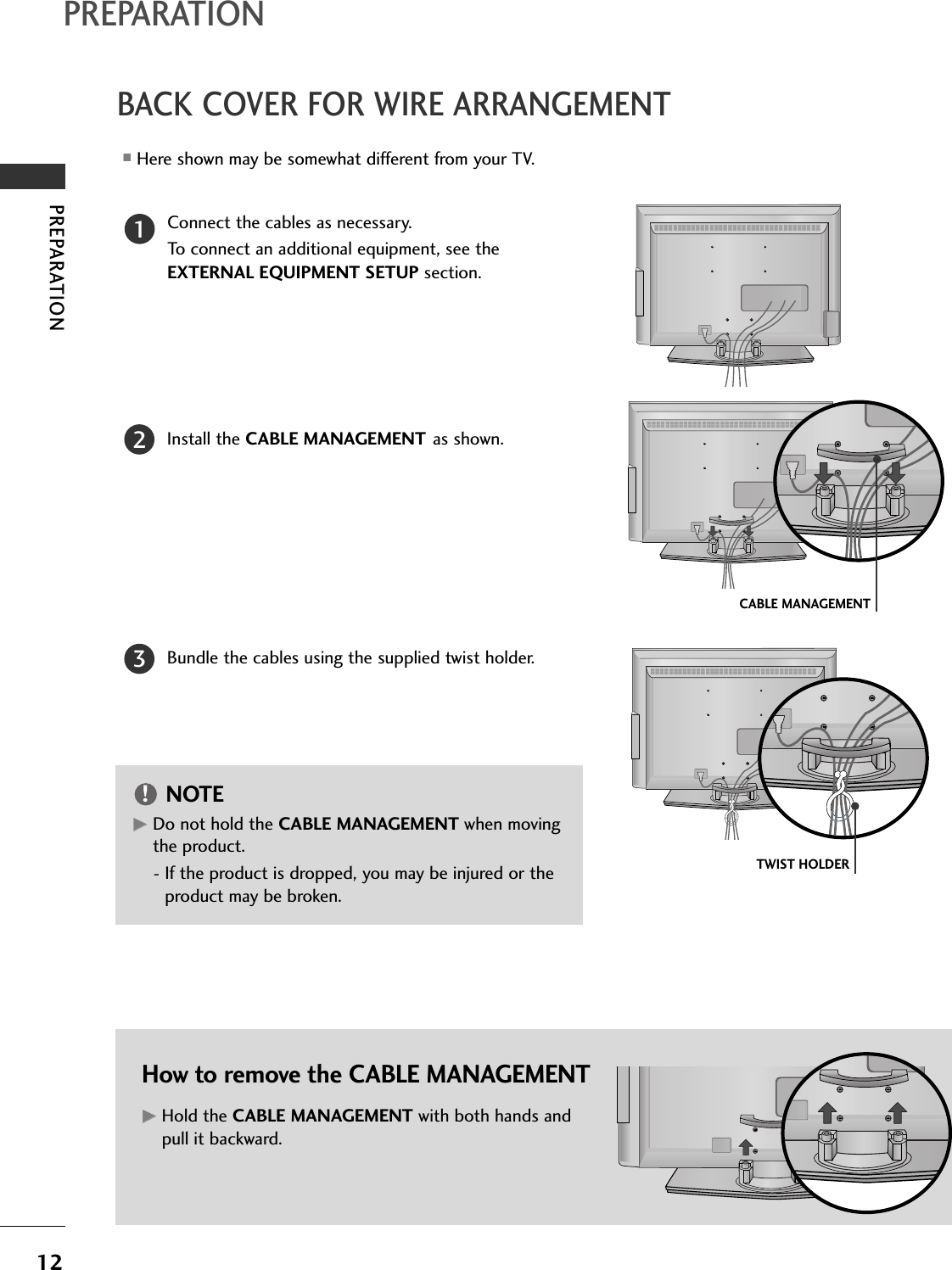 PREPARATION12BACK COVER FOR WIRE ARRANGEMENTPREPARATIONConnect the cables as necessary.To connect an additional equipment, see theEXTERNAL EQUIPMENT SETUP section.Install the CABLE MANAGEMENT as shown.How to remove the CABLE MANAGEMENTGGHold the CABLE MANAGEMENT with both hands andpull it backward.CABLE MANAGEMENTTWIST HOLDERGGDo not hold the CABLE MANAGEMENT when movingthe product.- If the product is dropped, you may be injured or theproduct may be broken.NOTE!12Bundle the cables using the supplied twist holder.3■Here shown may be somewhat different from your TV.