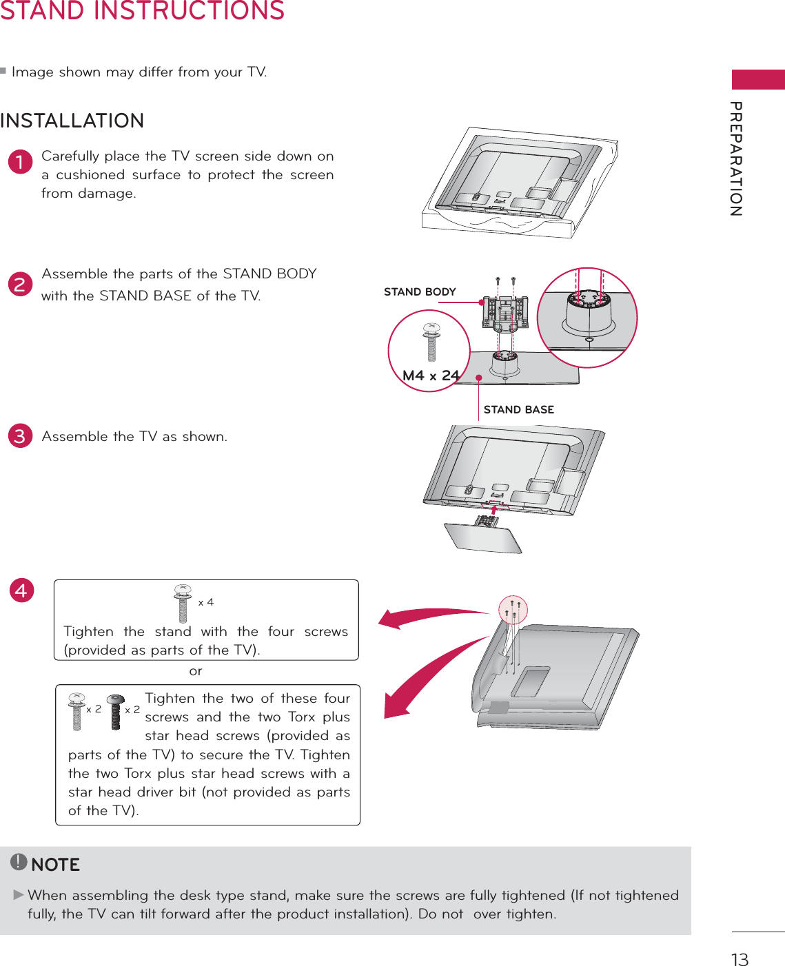 13PREPARATIONSTAND INSTRUCTIONS ᯫ Image shown may differ from your TV.1Carefully place the TV screen side down on a cushioned surface to protect the screen from damage.2Assemble the parts of the STAND BODYwith the STAND BASE of the TV.INSTALLATION!NOTEŹ When assembling the desk type stand, make sure the screws are fully tightened (If not tightened fully, the TV can tilt forward after the product installation). Do not  over tighten.3Assemble the TV as shown.Tighten the stand with the four screws (provided as parts of the TV).x 4orTighten the two of these four screws and the two Torx plus star head screws (provided as parts of the TV) to secure the TV. Tighten the two Torx plus star head screws with a star head driver bit (not provided as parts of the TV).x 2 x 2M4 x 24STAND BASESTAND BODYAC  INCABLE  MANAGEMENTAC  INCABLE  MANAGEMENT4