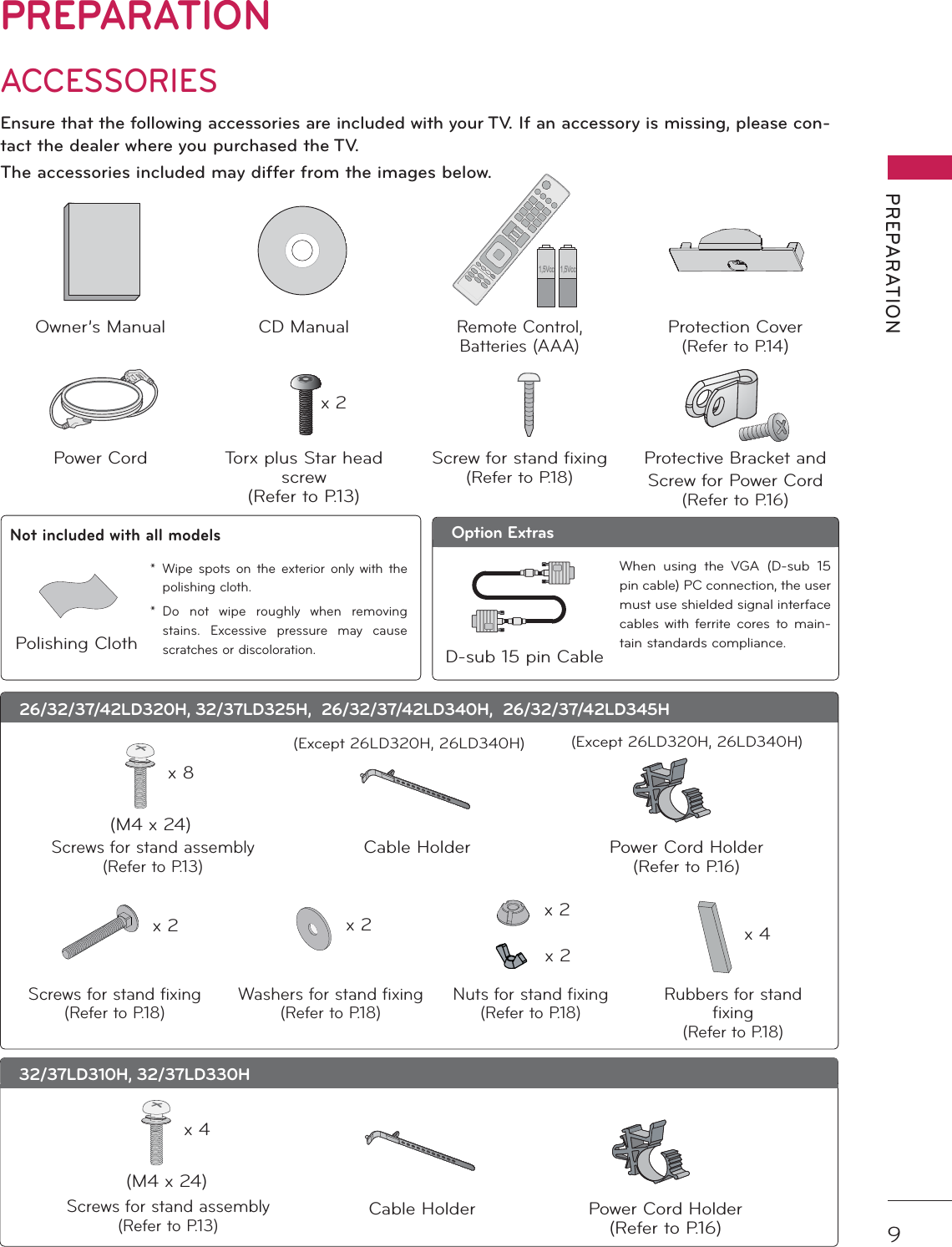 9PREPARATIONPREPARATIONACCESSORIESEnsure that the following accessories are included with your TV. If an accessory is missing, please con-tact the dealer where you purchased the TV. The accessories included may differ from the images below.Owner’s Manual CD ManualRemote Control,Batteries (AAA)Protection Cover(Refer to P.14)Power Cord Torx plus Star head screw(Refer to P.13)Screw for stand fixing(Refer to P.18)Protective Bracket and Screw for Power Cord(Refer to P.16)26/32/37/42LD320H, 32/37LD325H,  26/32/37/42LD340H,  26/32/37/42LD345HCable HolderScrews for stand assembly(Refer to P.13)x 8(M4 x 24)32/37LD310H, 32/37LD330H1,5Vcc 1,5Vccx 2(Except 26LD320H, 26LD340H)Screws for stand assembly(Refer to P.13)x 4(M4 x 24)Power Cord Holder(Refer to P.16)(Except 26LD320H, 26LD340H)Screws for stand fixing(Refer to P.18)x 2Washers for stand fixing(Refer to P.18)x 2Nuts for stand fixing(Refer to P.18)x 2x 2Rubbers for standfixing(Refer to P.18)x 4Option Extras* Wipe spots on the exterior only with the polishing cloth.* Do not wipe roughly when removing stains. Excessive pressure may cause scratches or discoloration.Polishing ClothNot included with all modelsD-sub 15 pin CableWhen using the VGA (D-sub 15 pin cable) PC connection, the user must use shielded signal interface cables with ferrite cores to main-tain standards compliance.Cable Holder Power Cord Holder(Refer to P.16)