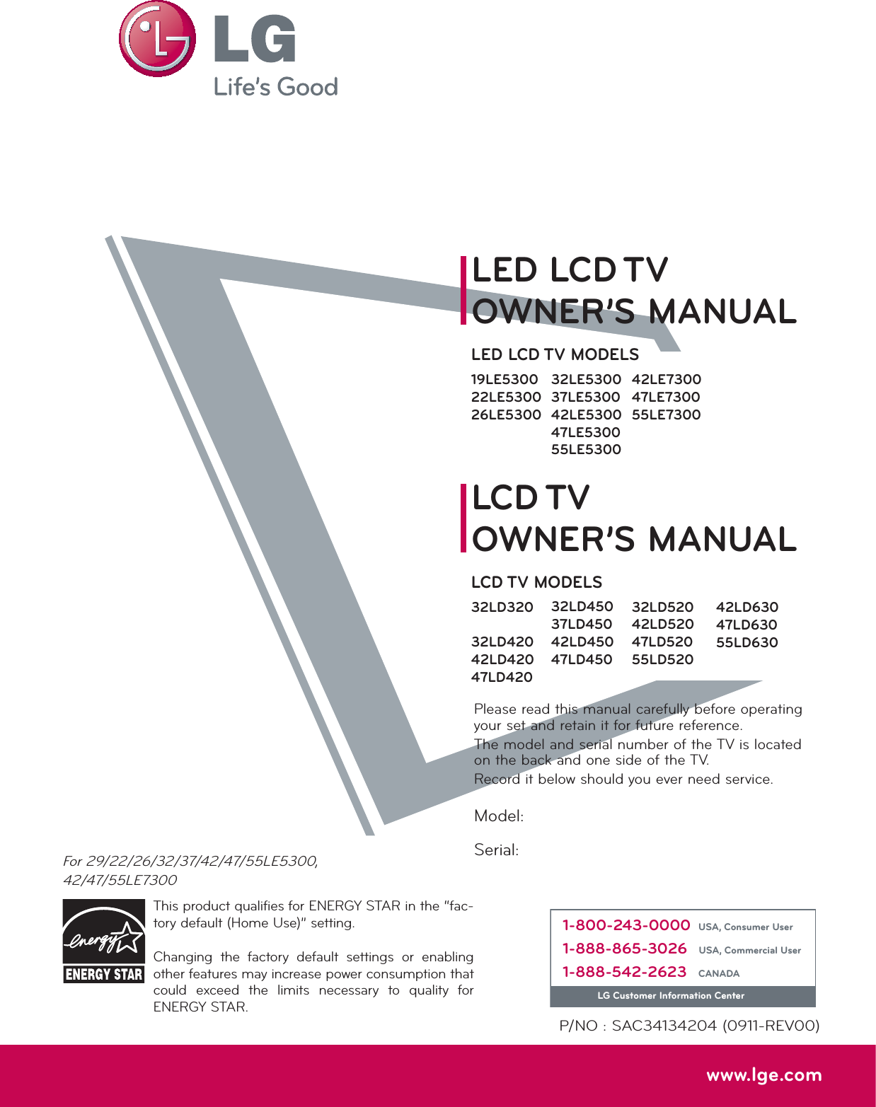 Please read this manual carefully before operating your set and retain it for future reference.The model and serial number of the TV is located on the back and one side of the TV. Record it below should you ever need service.P/NO : SAC34134204 (0911-REV00)www.lge.comThis product qualifies for ENERGY STAR in the “fac-tory default (Home Use)” setting.Changing the factory default settings or enabling other features may increase power consumption that could exceed the limits necessary to quality for ENERGY STAR.Model:Serial:For 29/22/26/32/37/42/47/55LE5300,42/47/55LE73001-800-243-0000 USA, Consumer User1-888-865-3026 USA, Commercial User1-888-542-2623 CANADALG Customer Information CenterLCD TVLED LCD TVOWNER’S MANUALOWNER’S MANUALLCD TV MODELS32LD32032LD42042LD42047LD42032LD520 42LD52047LD52055LD520LED LCD TV MODELS19LE530022LE530026LE530032LE530037LE530042LE530047LE530055LE530032LD45037LD45042LD45047LD45042LD63047LD63055LD63042LE730047LE730055LE7300