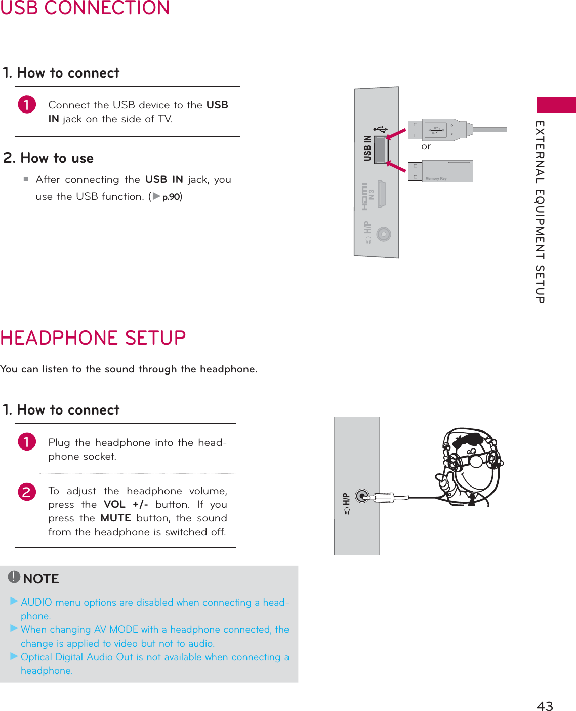 43EXTERNAL EQUIPMENT SETUPUSB CONNECTIONUSB ININ 3H/PMemory Keyor1. How to connect1Connect the USB device to the USBIN jack on the side of TV. 2. How to use᫶After connecting the USB IN jack, you use the USB function. (Źp.90)HEADPHONE SETUP H/PYou can listen to the sound through the headphone.1. How to connect1Plug the headphone into the head-phone socket.2To adjust the headphone volume, press the VOL +/- button. If you press the MUTE button, the sound from the headphone is switched off.!NOTEŹAUDIO menu options are disabled when connecting a head-phone.ŹWhen changing AV MODE with a headphone connected, the change is applied to video but not to audio.ŹOptical Digital Audio Out is not available when connecting a headphone.