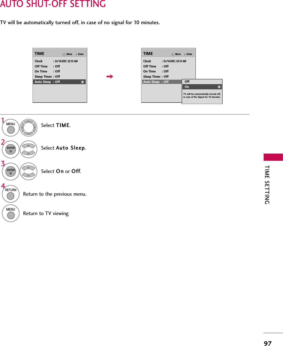 TIME SETTING97AUTO SHUT-OFF SETTINGTV will be automatically turned off, in case of no signal for 10 minutes.EnterMoveTIMEEnterMoveTIMEClock : Dc/14/2007, 02:10 AMOff Time : OffOn Time : OffSleep Timer : OffAuto Sleep : OffClock : Dc/14/2007, 02:10 AMOff Time : OffOn Time : OffSleep Timer : OffAuto Sleep : OffSelect TTIIMMEE.Select AAuuttoo SSlleeeepp.Select OOnnor OOffff.1MENU32ENTERENTEROffOnTV will be automatically turned off, in case of No Signal for 10 minutes.4RETURNReturn to the previous menu.MENUReturn to TV viewing