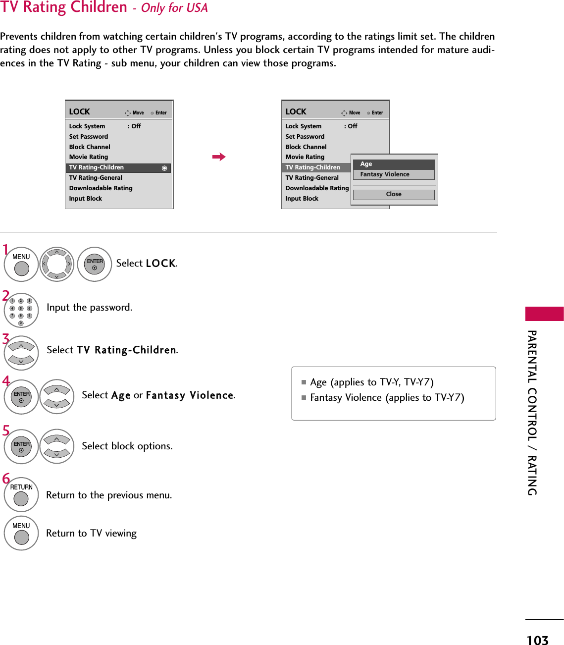 PARENTAL CONTROL / RATING103EnterMoveLOCKLock System            : OffSet PasswordBlock ChannelMovie RatingTV Rating-ChildrenTV Rating-GeneralDownloadable RatingInput BlockSelect TTVV RRaattiinngg--CChhiillddrreenn.Select AAggeeor FFaannttaassyy VViioolleennccee.43ENTERSelect block options.5ENTEREnterMoveLOCKLock System            : OffSet PasswordBlock ChannelMovie RatingTV Rating-ChildrenTV Rating-GeneralDownloadable RatingInput Block■Age (applies to TV-Y, TV-Y7) ■Fantasy Violence (applies to TV-Y7)TV Rating Children- Only for USAPrevents children from watching certain children&apos;s TV programs, according to the ratings limit set. The childrenrating does not apply to other TV programs. Unless you block certain TV programs intended for mature audi-ences in the TV Rating - sub menu, your children can view those programs.CloseAgeFantasy ViolenceSelect LLOOCCKK.1MENUENTERInput the password.214567809236RETURNReturn to the previous menu.MENUReturn to TV viewing