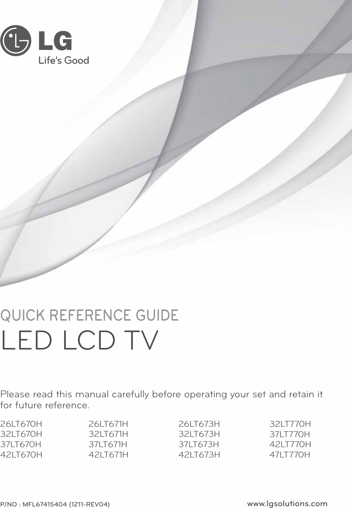 www.lgsolutions.comQUICK REFERENCE GUIDELED LCD TVPlease read this manual carefully before operating your set and retain it for future reference.P/NO : MFL67415404 (1211-REV04)26LT670H32LT670H37LT670H42LT670H26LT673H32LT673H37LT673H42LT673H26LT671H32LT671H37LT671H42LT671H32LT770H37LT770H42LT770H47LT770H