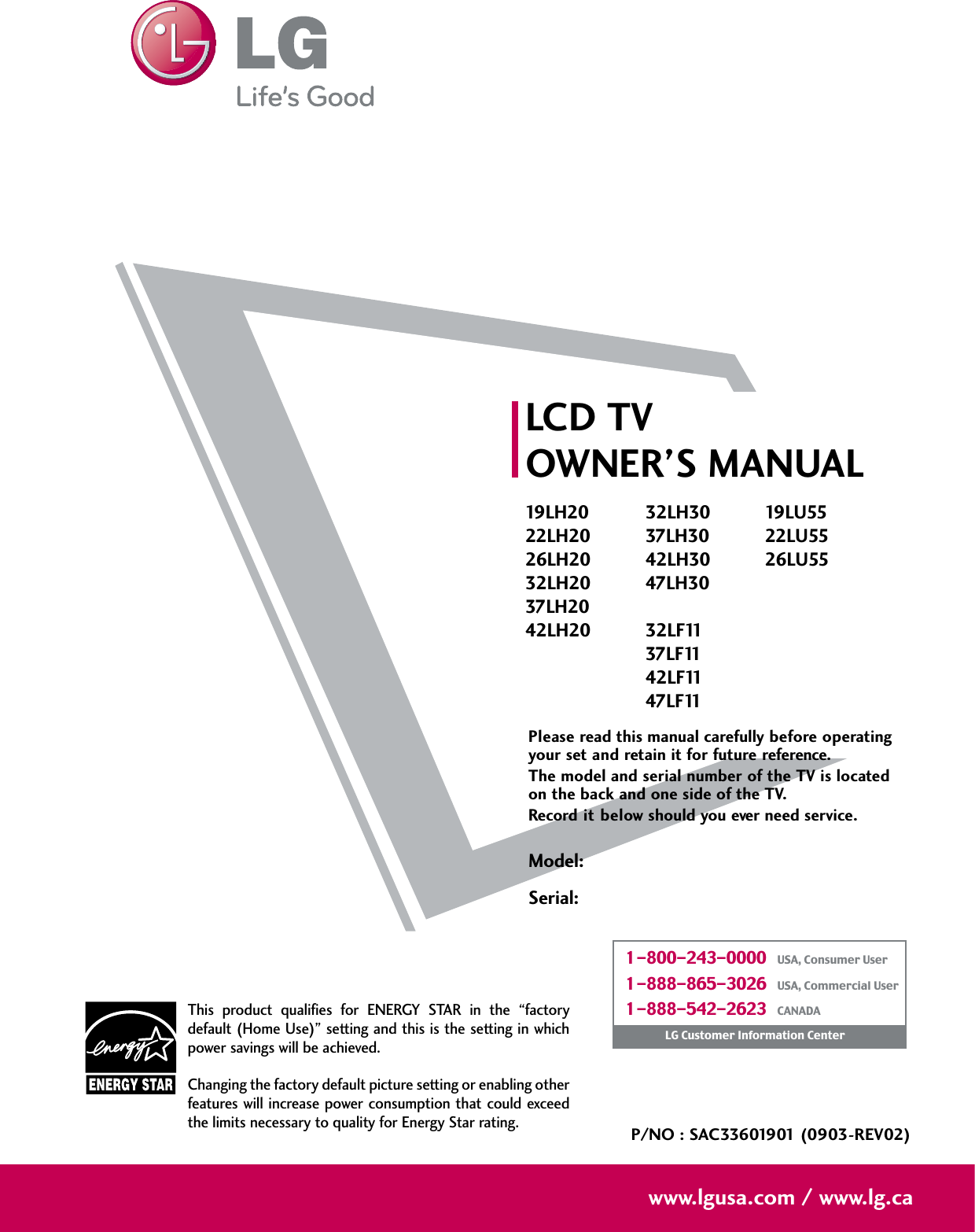 Please read this manual carefully before operatingyour set and retain it for future reference.The model and serial number of the TV is locatedon the back and one side of the TV. Record it below should you ever need service.Model:Serial:LCD TVOWNER’S MANUAL19LH2022LH2026LH2032LH2037LH2042LH2032LH3037LH3042LH3047LH3032LF1137LF1142LF1147LF1119LU5522LU5526LU55P/NO : SAC33601901 (0903-REV02)www.lgusa.com / www.lg.caThis  product  qualifies  for  ENERGY  STAR  in  the  “factorydefault (Home Use)” setting and this is the setting in whichpower savings will be achieved.Changing the factory default picture setting or enabling otherfeatures will increase power  consumption that could exceedthe limits necessary to quality for Energy Star rating.1-800-243-0000   USA, Consumer User1-888-865-3026   USA, Commercial User1-888-542-2623   CANADALG Customer Information Center