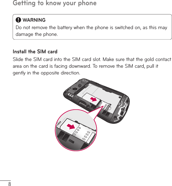 8Getting to know your phone WARNINGDo not remove the battery when the phone is switched on, as this may damage the phone.Install the SIM cardSlide the SIM card into the SIM card slot. Make sure that the gold contact area on the card is facing downward. To remove the SIM card, pull it gently in the opposite direction.