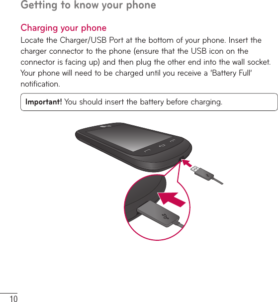 10Charging your phoneLocate the Charger/USB Port at the bottom of your phone. Insert the charger connector to the phone (ensure that the USB icon on the connector is facing up) and then plug the other end into the wall socket. Your phone will need to be charged until you receive a ‘Battery Full’ notification.Important! You should insert the battery before charging.Getting to know your phone