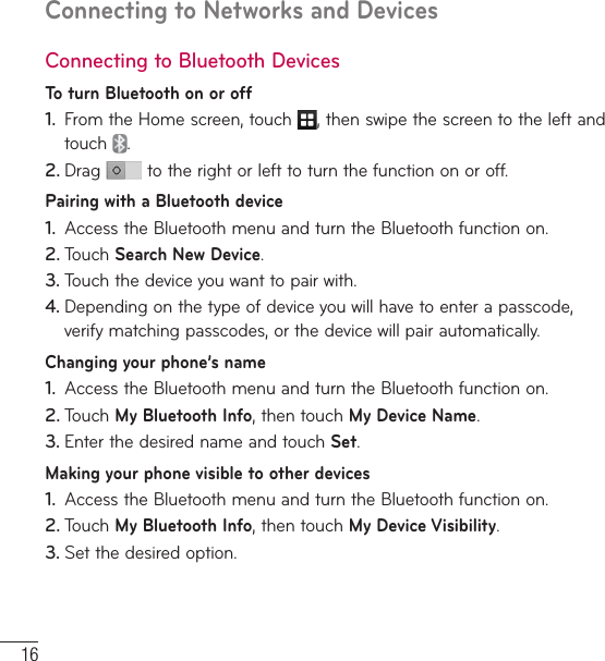 16Connecting to Networks and DevicesConnecting to Bluetooth DevicesTo turn Bluetooth on or off1.  From the Home screen, touch  , then swipe the screen to the left and touch  .2. Drag   to the right or left to turn the function on or off.Pairing with a Bluetooth device1.  Access the Bluetooth menu and turn the Bluetooth function on.2. Touch Search New Device.3. Touch the device you want to pair with.4. Depending on the type of device you will have to enter a passcode, verify matching passcodes, or the device will pair automatically.Changing your phone’s name1.  Access the Bluetooth menu and turn the Bluetooth function on.2. Touch My Bluetooth Info, then touch My Device Name.3. Enter the desired name and touch Set.Making your phone visible to other devices1.  Access the Bluetooth menu and turn the Bluetooth function on.2. Touch My Bluetooth Info, then touch My Device Visibility.3. Set the desired option.