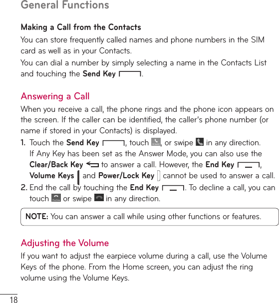 18General FunctionsMaking a Call from the ContactsYou can store frequently called names and phone numbers in the SIM card as well as in your Contacts.You can dial a number by simply selecting a name in the Contacts List and touching the Send Key  .Answering a CallWhen you receive a call, the phone rings and the phone icon appears on the screen. If the caller can be identified, the caller’s phone number (or name if stored in your Contacts) is displayed.1.  Touch the Send Key , touch  , or swipe   in any direction. If Any Key has been set as the Answer Mode, you can also use the Clear/Back Key  to answer a call. However, the End Key  , Volume Keys  and Power/Lock Key  cannot be used to answer a call.2. End the call by touching the End Key . To decline a call, you can touch   or swipe   in any direction.NOTE: You can answer a call while using other functions or features.Adjusting the VolumeIf you want to adjust the earpiece volume during a call, use the Volume Keys of the phone. From the Home screen, you can adjust the ring volume using the Volume Keys.