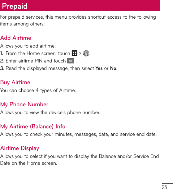 25For prepaid services, this menu provides shortcut access to the following items among others:Add AirtimeAllows you to add airtime.1.  From the Home screen, touch   &gt;  .2. Enter airtime PIN and touch   .3. Read the displayed message, then select Yes or No.Buy AirtimeYou can choose 4 types of Airtime. My Phone NumberAllows you to view the device’s phone number.My Airtime (Balance) InfoAllows you to check your minutes, messages, data, and service end date.Airtime DisplayAllows you to select if you want to display the Balance and/or Service End Date on the Home screen.Prepaid