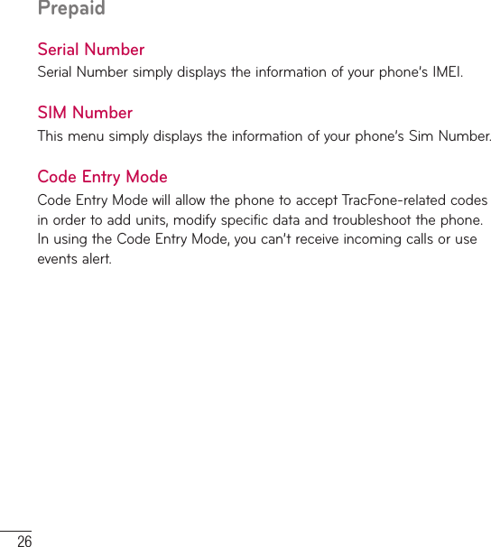 26PrepaidSerial NumberSerial Number simply displays the information of your phone’s IMEI.SIM NumberThis menu simply displays the information of your phone’s Sim Number.Code Entry ModeCode Entry Mode will allow the phone to accept TracFone-related codes in order to add units, modify specific data and troubleshoot the phone. In using the Code Entry Mode, you can’t receive incoming calls or use events alert.
