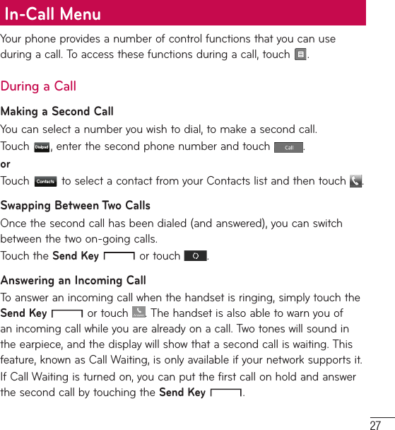 27Your phone provides a number of control functions that you can use during a call. To access these functions during a call, touch  .During a CallMaking a Second CallYou can select a number you wish to dial, to make a second call. Touch  Dialpad , enter the second phone number and touch  .orTouch  Contacts  to select a contact from your Contacts list and then touch  .Swapping Between Two CallsOnce the second call has been dialed (and answered), you can switch between the two on-going calls.Touch the Send Key  or touch  .Answering an Incoming CallTo answer an incoming call when the handset is ringing, simply touch the Send Key  or touch . The handset is also able to warn you of an incoming call while you are already on a call. Two tones will sound in the earpiece, and the display will show that a second call is waiting. This feature, known as Call Waiting, is only available if your network supports it.If Call Waiting is turned on, you can put the first call on hold and answer the second call by touching the Send Key  .In-Call Menu