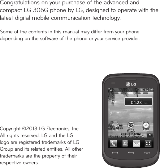 Congratulations on your purchase of the advanced and compact LG306G phone by LG, designed to operate with the latest digital mobile communication technology.Some of the contents in this manual may differ from your phone depending on the software of the phone or your service provider.Copyright ©2013 LG Electronics, Inc.  All rights reserved. LG and the LG logo are registered trademarks of LG Group and its related entities. All other trademarks are the property of their respective owners.