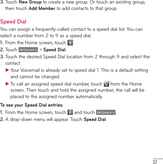 373. Touch New Group to create a new group. Or touch an existing group, then touch Add Member to add contacts to that group.Speed DialYou can assign a frequently-called contact to a speed dial list. You can select a number from 2to 9 as a speed dial.1.  From the Home screen, touch  .2. Touch   &gt; Speed Dial. 3. Touch the desired Speed Dial location from 2 through 9 and select the contact. ƬYour Voicemail is already set to speed dial 1. This is a default setting and cannot be changed. ƬTo call an assigned speed dial number, touch   from the Home screen. Then touch and hold the assigned number; the call will be placed to the assigned number automatically.To see your Speed Dial entries:1.  From the Home screen, touch   and touch  .2. A drop-down menu will appear. Touch Speed Dial.