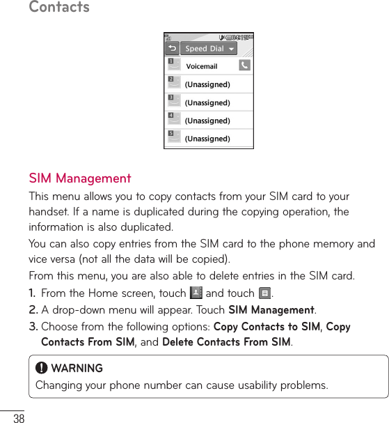 38ContactsSIM ManagementThis menu allows you to copy contacts from your SIM card to your handset. If a name is duplicated during the copying operation, the information is also duplicated.You can also copy entries from the SIM card to the phone memory and vice versa (not all the data will be copied). From this menu, you are also able to delete entries in the SIM card. 1.  From the Home screen, touch   and touch  .2. A drop-down menu will appear. Touch SIM Management. 3. Choose from the following options: Copy Contacts to SIM, Copy Contacts From SIM, and Delete Contacts From SIM. WARNINGChanging your phone number can cause usability problems.
