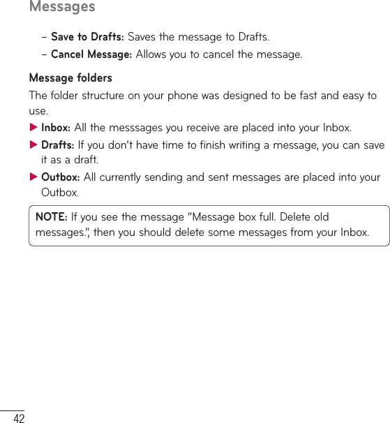 42Messages–  Save to Drafts: Saves the message to Drafts. –  Cancel  Message: Allows you to cancel the message.Message foldersThe folder structure on your phone was designed to be fast and easy to use. ƬInbox: All the messsages you receive are placed into your Inbox.  ƬDrafts: If you don’t have time to finish writing a message, you can save it as a draft. ƬOutbox: All currently sending and sent messages are placed into your Outbox.NOTE: If you see the message “Message box full. Delete old messages.”, then you should delete some messages from your Inbox.