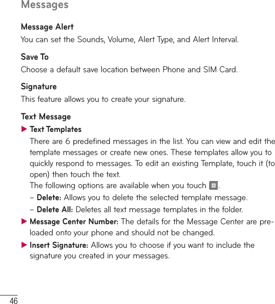 46MessagesMessage AlertYou can set the Sounds, Volume, Alert Type, and Alert Interval.Save ToChoose a default save location between Phone and SIM Card.SignatureThis feature allows you to create your signature. Text Message ƬText TemplatesThere are 6 predefined messages in the list. You can view and edit the template messages or create new ones. These templates allow you to quickly respond to messages. To edit an existing Template, touch it (to open) then touch the text.  The following options are available when you touch  .–  Delete: Allows you to delete the selected template message.–  Delete  All: Deletes all text message templates in the folder. ƬMessage Center Number: The details for the Message Center are pre-loaded onto your phone and should not be changed. ƬInsert Signature: Allows you to choose if you want to include the signature you created in your messages.