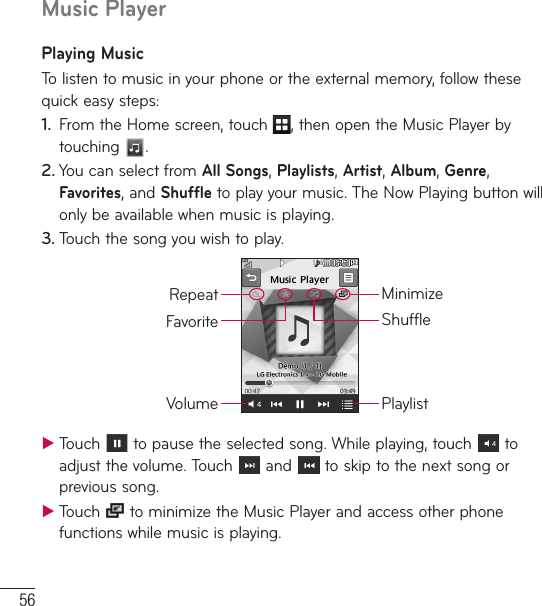 56Music PlayerPlaying MusicTo listen to music in your phone or the external memory, follow these quick easy steps:1.  From the Home screen, touch  , then open the Music Player by touching  . 2. You can select from All Songs, Playlists, Artist, Album, Genre, Favorites, and Shuffle to play your music. The Now Playing button will only be available when music is playing.3. Touch the song you wish to play.PlaylistRepeatVolumeFavoriteMinimizeShuffle ƬTouch   to pause the selected song. While playing, touch   to adjust the volume. Touch   and   to skip to the next song or previous song. ƬTouch   to minimize the Music Player and access other phone functions while music is playing.