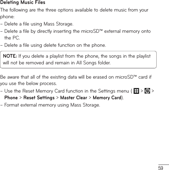59Deleting Music FilesThe following are the three options available to delete music from your phone:–  Delete a file using Mass Storage.–  Delete a file by directly inserting the microSD™ external memory onto the PC.–  Delete a file using delete function on the phone.NOTE: If you delete a playlist from the phone, the songs in the playlist will not be removed and remain in All Songs folder.Be aware that all of the existing data will be erased on microSD™ card if you use the below process.–  Use the Reset Memory Card function in the Settings menu (   &gt;   &gt; Phone &gt; Reset Settings &gt; Master Clear &gt; Memory Card).–  Format external memory using Mass Storage.