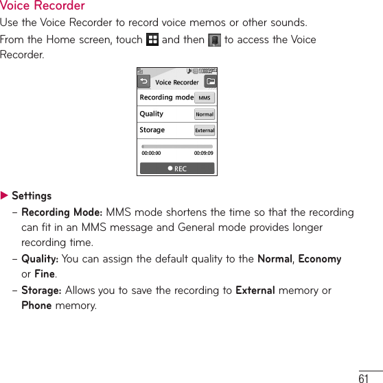 61Voice RecorderUse the Voice Recorder to record voice memos or other sounds.From the Home screen, touch   and then   to access the Voice Recorder. ƬSettings–  Recording  Mode: MMS mode shortens the time so that the recording can fit in an MMS message and General mode provides longer recording time.–  Quality: You can assign the default quality to the Normal, Economy or Fine.–  Storage: Allows you to save the recording to External memory or Phone memory.