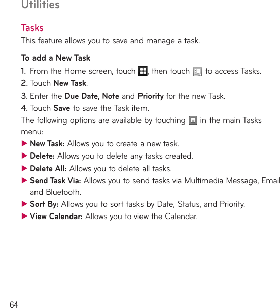 64UtilitiesTasksThis feature allows you to save and manage a task.To add a New Task1.  From the Home screen, touch  , then touch   to access Tasks.2. Touch New Task.3. Enter the Due Date, Note and Priority for the new Task.4. Touch Save to save the Task item.The following options are available by touching   in the main Tasks menu: ƬNew Task: Allows you to create a new task. ƬDelete: Allows you to delete any tasks created.  ƬDelete All: Allows you to delete all tasks. ƬSend Task Via: Allows you to send tasks via Multimedia Message, Email and Bluetooth. ƬSort By: Allows you to sort tasks by Date, Status, and Priority. ƬView Calendar: Allows you to view the Calendar.