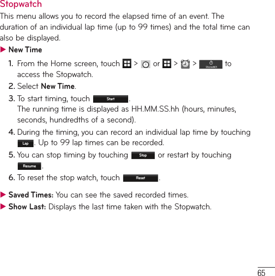 65StopwatchThis menu allows you to record the elapsed time of an event. The duration of an individual lap time (up to 99 times) and the total time can also be displayed. ƬNew Time1.  From the Home screen, touch   &gt;   or   &gt;   &gt;   to access the Stopwatch.2. Select New Time.3.  To start timing, touch  Start .  The running time is displayed as HH.MM.SS.hh (hours, minutes, seconds, hundredths of a second).4. During the timing, you can record an individual lap time by touching Lap . Up to 99 lap times can be recorded.5. You can stop timing by touching  Stop  or restart by touching Resume .6. To reset the stop watch, touch  Reset . ƬSaved Times: You can see the saved recorded times. ƬShow Last: Displays the last time taken with the Stopwatch.